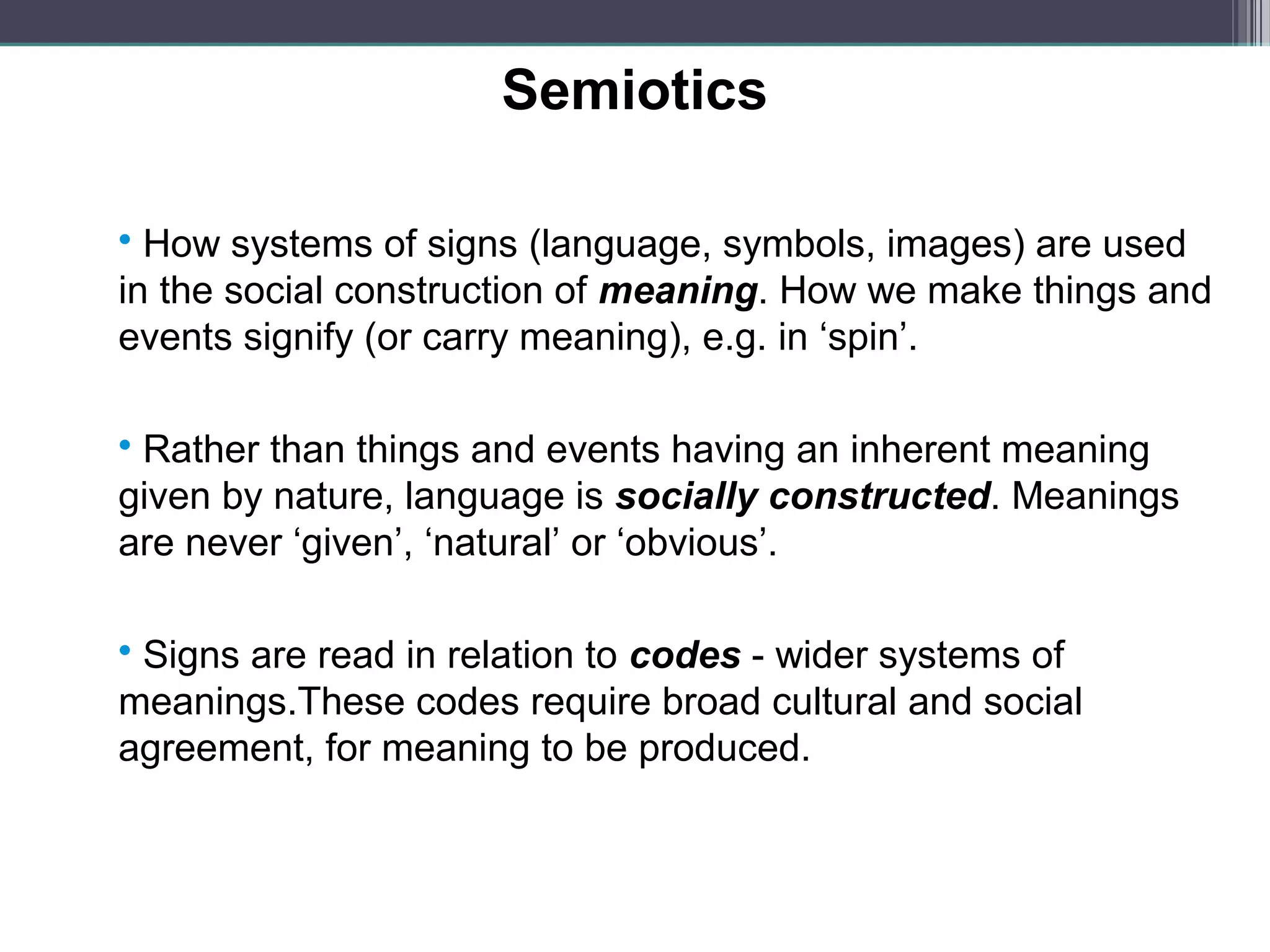 Semiotics

 How systems of signs (language, symbols, images) are used
in the social construction of meaning. How we make things and
events signify (or carry meaning), e.g. in ‘spin’.

 Rather than things and events having an inherent meaning
given by nature, language is socially constructed. Meanings
are never ‘given’, ‘natural’ or ‘obvious’.

 Signs are read in relation to codes - wider systems of
meanings.These codes require broad cultural and social
agreement, for meaning to be produced.
 