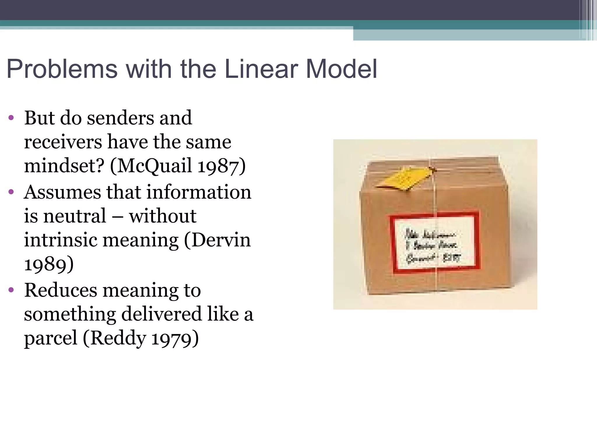 Problems with the Linear Model
• But do senders and
  receivers have the same
  mindset? (McQuail 1987)
• Assumes that information
  is neutral – without
  intrinsic meaning (Dervin
  1989)
• Reduces meaning to
  something delivered like a
  parcel (Reddy 1979)
 