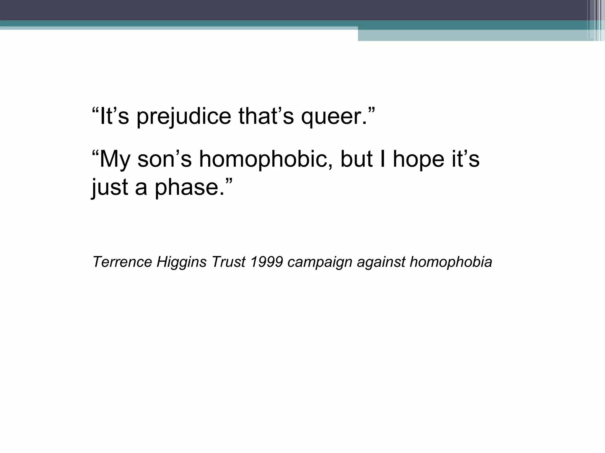 “It’s prejudice that’s queer.”
“My son’s homophobic, but I hope it’s
just a phase.”


Terrence Higgins Trust 1999 campaign against homophobia
 