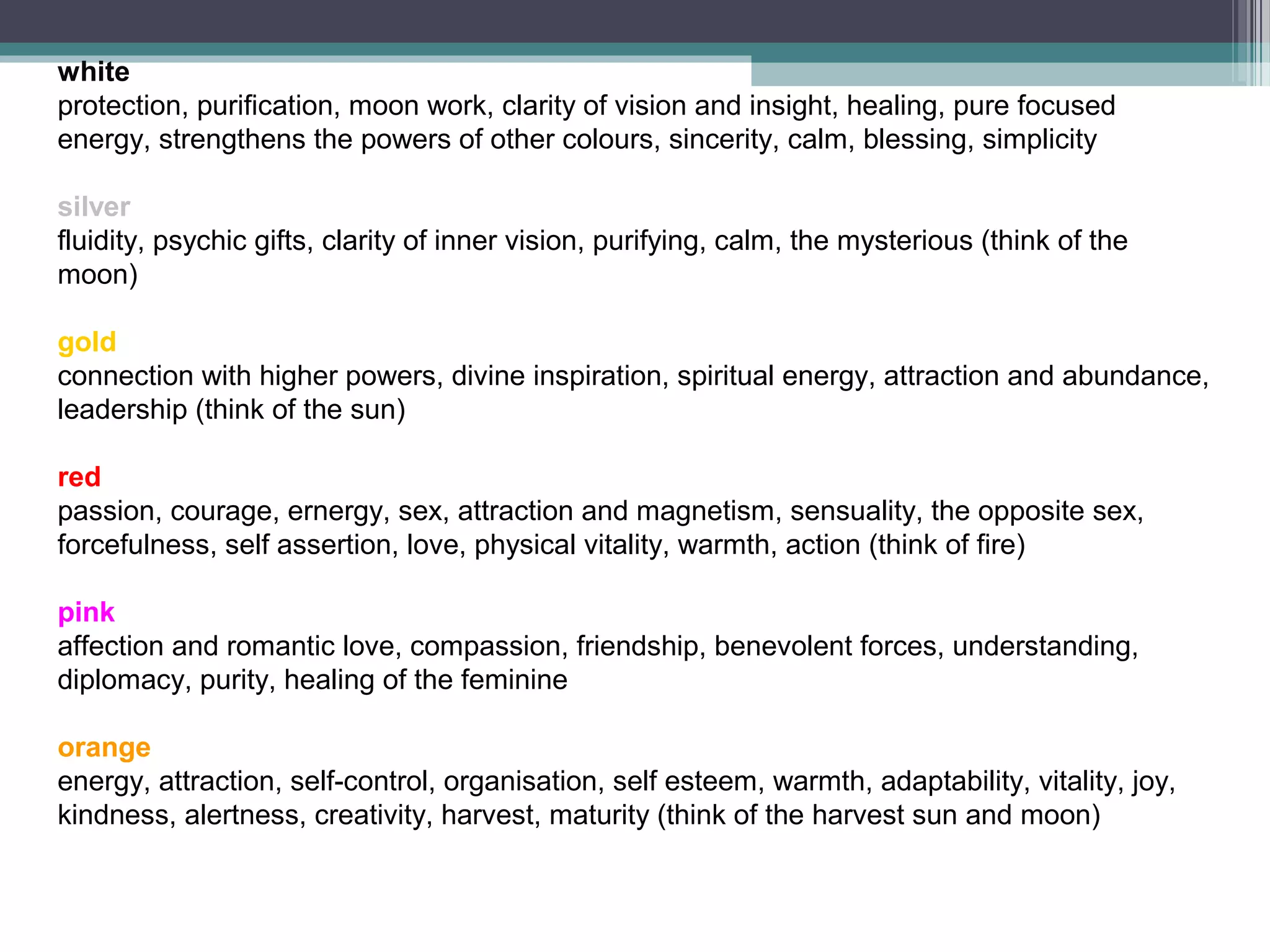white
protection, purification, moon work, clarity of vision and insight, healing, pure focused
energy, strengthens the powers of other colours, sincerity, calm, blessing, simplicity

silver
fluidity, psychic gifts, clarity of inner vision, purifying, calm, the mysterious (think of the
moon)

gold
connection with higher powers, divine inspiration, spiritual energy, attraction and abundance,
leadership (think of the sun)

red
passion, courage, ernergy, sex, attraction and magnetism, sensuality, the opposite sex,
forcefulness, self assertion, love, physical vitality, warmth, action (think of fire)

pink
affection and romantic love, compassion, friendship, benevolent forces, understanding,
diplomacy, purity, healing of the feminine

orange
energy, attraction, self-control, organisation, self esteem, warmth, adaptability, vitality, joy,
kindness, alertness, creativity, harvest, maturity (think of the harvest sun and moon)
 