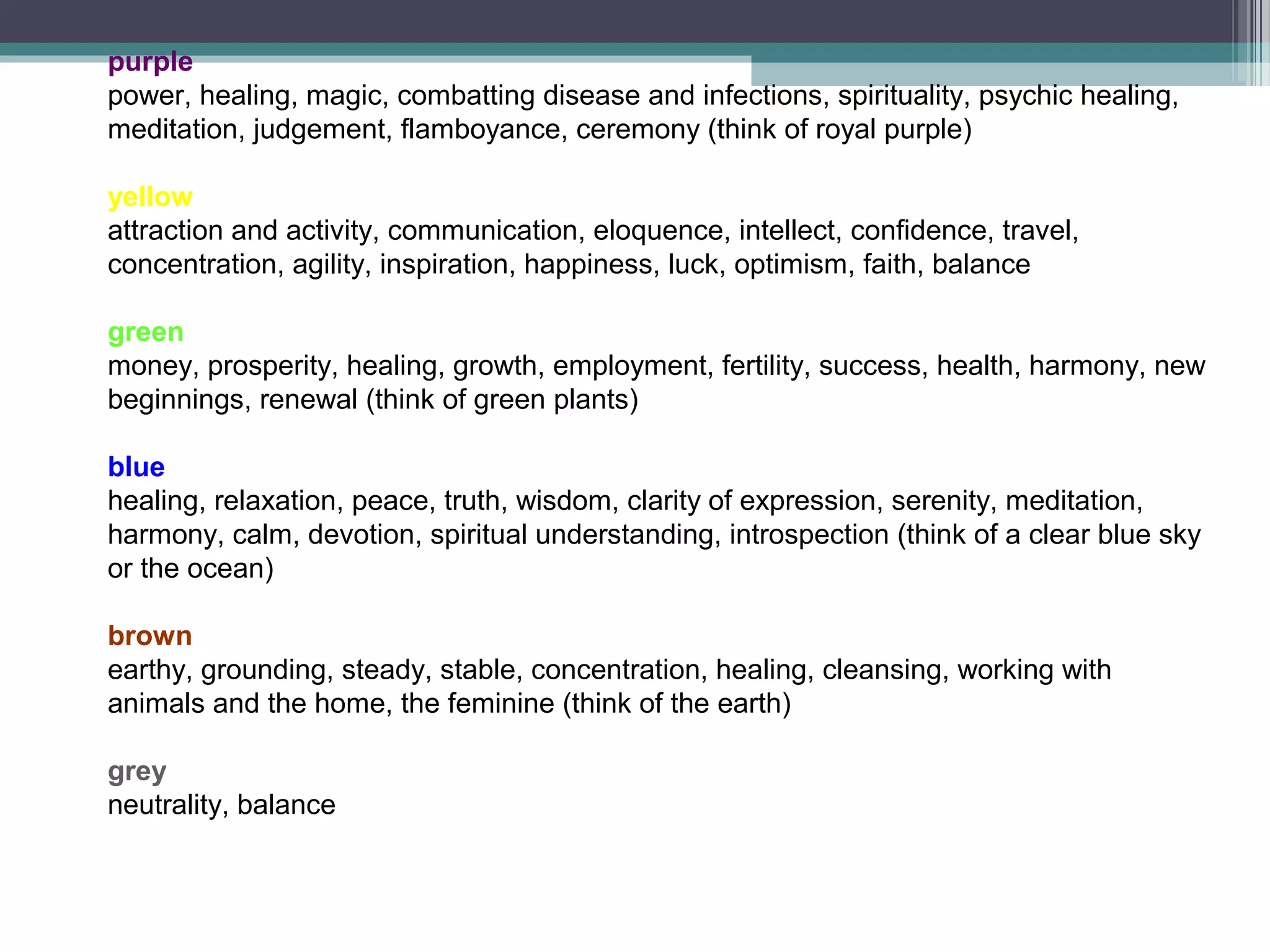 purple
power, healing, magic, combatting disease and infections, spirituality, psychic healing,
meditation, judgement, flamboyance, ceremony (think of royal purple)

yellow
attraction and activity, communication, eloquence, intellect, confidence, travel,
concentration, agility, inspiration, happiness, luck, optimism, faith, balance

green
money, prosperity, healing, growth, employment, fertility, success, health, harmony, new
beginnings, renewal (think of green plants)

blue
healing, relaxation, peace, truth, wisdom, clarity of expression, serenity, meditation,
harmony, calm, devotion, spiritual understanding, introspection (think of a clear blue sky
or the ocean)

brown
earthy, grounding, steady, stable, concentration, healing, cleansing, working with
animals and the home, the feminine (think of the earth)

grey
neutrality, balance
 
