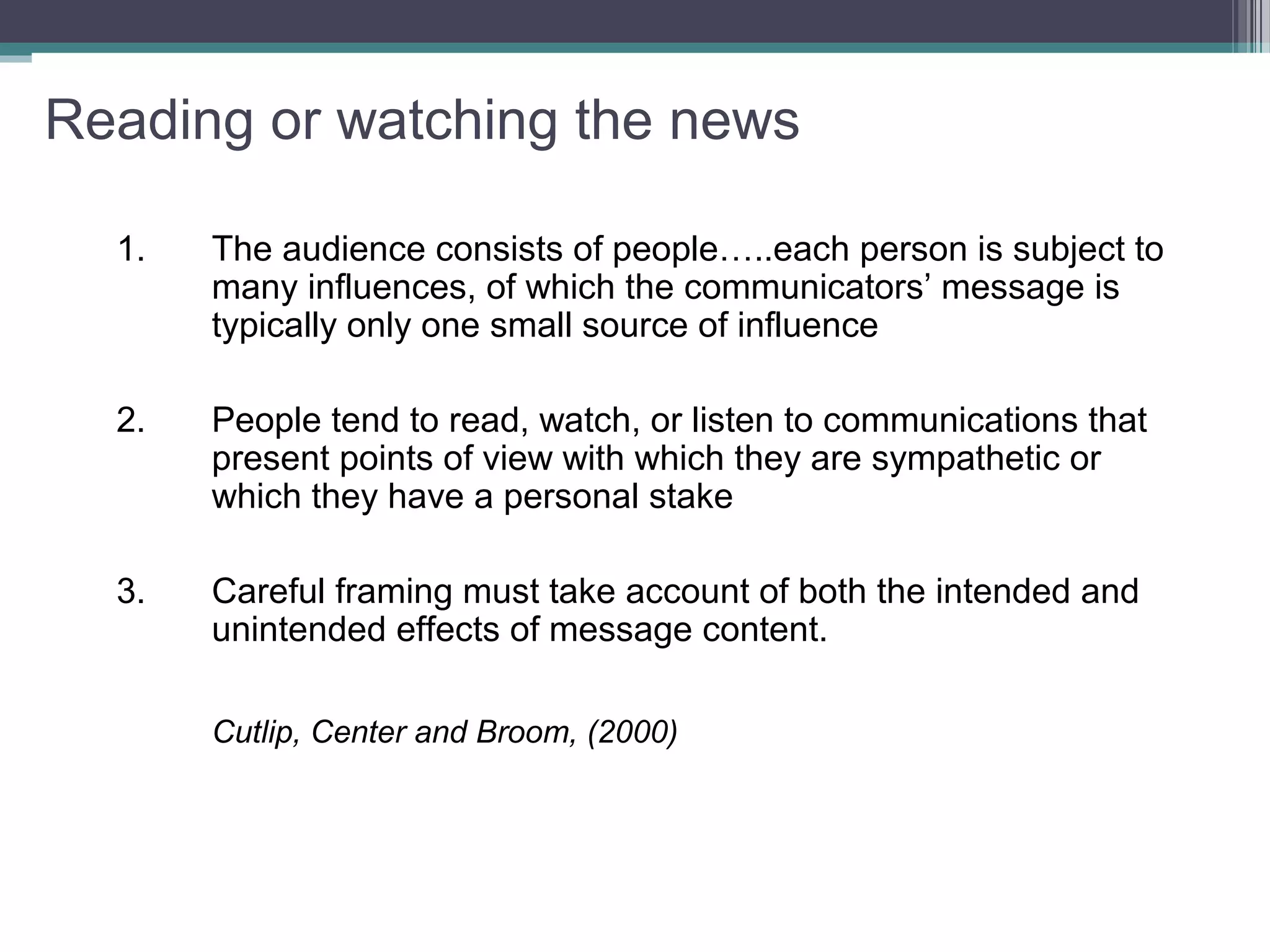 Reading or watching the news

  1.   The audience consists of people…..each person is subject to
       many influences, of which the communicators’ message is
       typically only one small source of influence

  2.   People tend to read, watch, or listen to communications that
       present points of view with which they are sympathetic or
       which they have a personal stake

  3.   Careful framing must take account of both the intended and
       unintended effects of message content.

       Cutlip, Center and Broom, (2000)
 