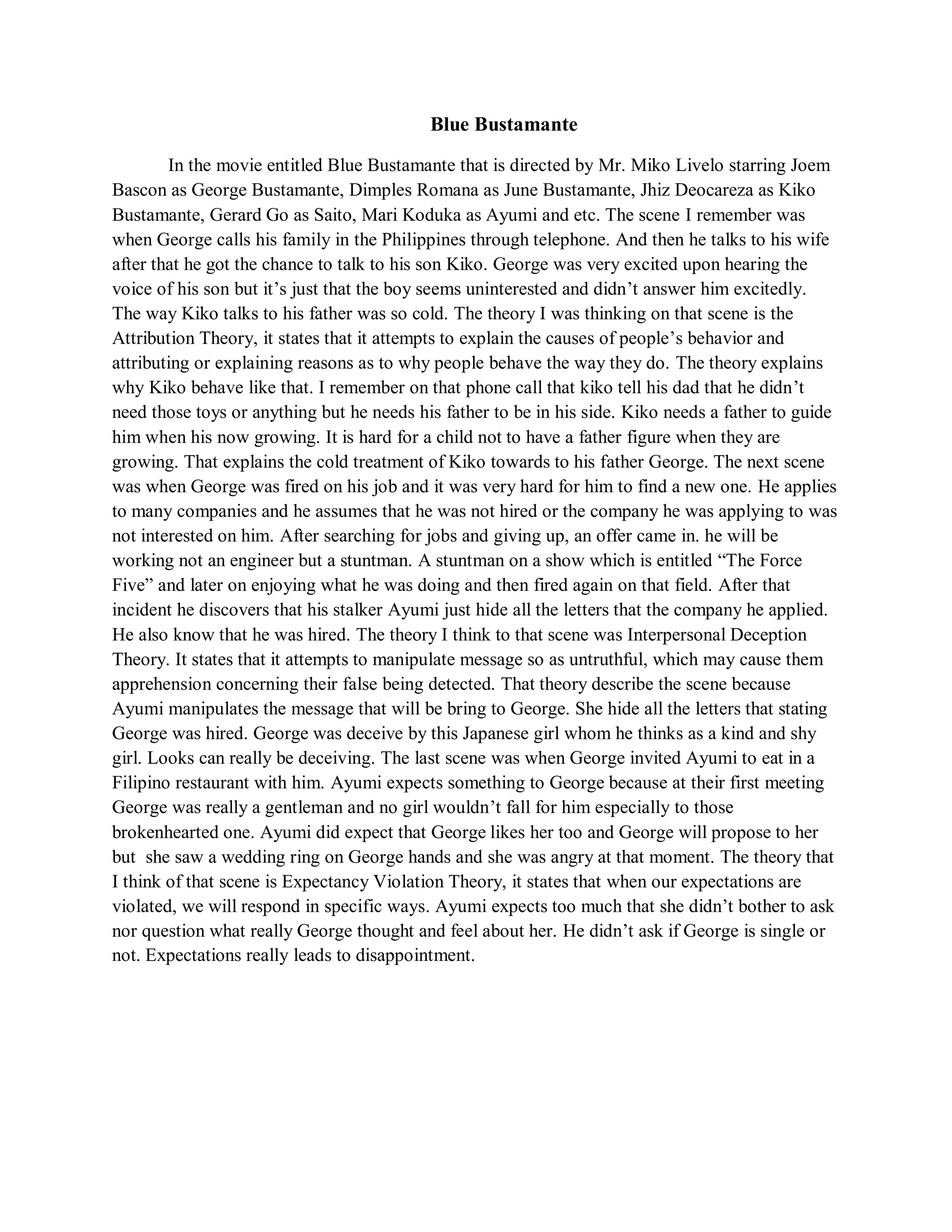 Blue Bustamante 
In the movie entitled Blue Bustamante that is directed by Mr. Miko Livelo starring Joem Bascon as George Bustamante, Dimples Romana as June Bustamante, Jhiz Deocareza as Kiko Bustamante, Gerard Go as Saito, Mari Koduka as Ayumi and etc. The scene I remember was when George calls his family in the Philippines through telephone. And then he talks to his wife after that he got the chance to talk to his son Kiko. George was very excited upon hearing the voice of his son but it’s just that the boy seems uninterested and didn’t answer him excitedly. The way Kiko talks to his father was so cold. The theory I was thinking on that scene is the Attribution Theory, it states that it attempts to explain the causes of people’s behavior and attributing or explaining reasons as to why people behave the way they do. The theory explains why Kiko behave like that. I remember on that phone call that kiko tell his dad that he didn’t need those toys or anything but he needs his father to be in his side. Kiko needs a father to guide him when his now growing. It is hard for a child not to have a father figure when they are growing. That explains the cold treatment of Kiko towards to his father George. The next scene was when George was fired on his job and it was very hard for him to find a new one. He applies to many companies and he assumes that he was not hired or the company he was applying to was not interested on him. After searching for jobs and giving up, an offer came in. he will be working not an engineer but a stuntman. A stuntman on a show which is entitled “The Force Five” and later on enjoying what he was doing and then fired again on that field. After that incident he discovers that his stalker Ayumi just hide all the letters that the company he applied. He also know that he was hired. The theory I think to that scene was Interpersonal Deception Theory. It states that it attempts to manipulate message so as untruthful, which may cause them apprehension concerning their false being detected. That theory describe the scene because Ayumi manipulates the message that will be bring to George. She hide all the letters that stating George was hired. George was deceive by this Japanese girl whom he thinks as a kind and shy girl. Looks can really be deceiving. The last scene was when George invited Ayumi to eat in a Filipino restaurant with him. Ayumi expects something to George because at their first meeting George was really a gentleman and no girl wouldn’t fall for him especially to those brokenhearted one. Ayumi did expect that George likes her too and George will propose to her but she saw a wedding ring on George hands and she was angry at that moment. The theory that I think of that scene is Expectancy Violation Theory, it states that when our expectations are violated, we will respond in specific ways. Ayumi expects too much that she didn’t bother to ask nor question what really George thought and feel about her. He didn’t ask if George is single or not. Expectations really leads to disappointment. 
 