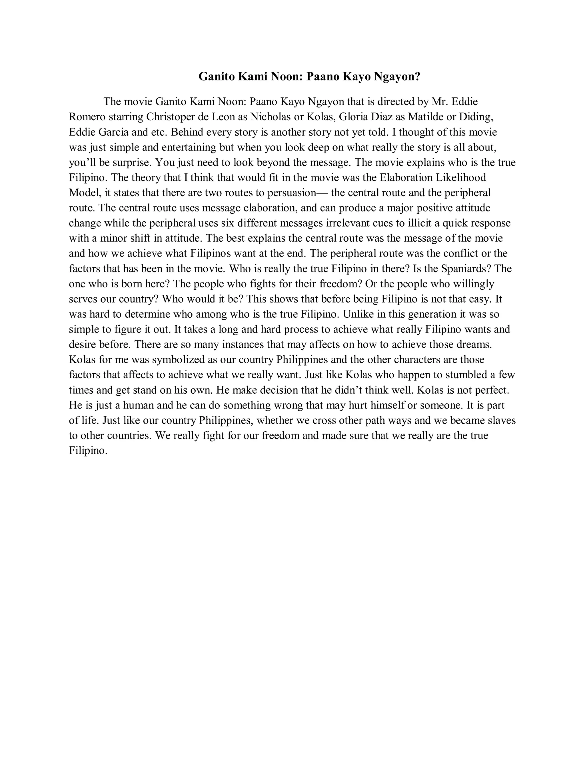 Ganito Kami Noon: Paano Kayo Ngayon? 
The movie Ganito Kami Noon: Paano Kayo Ngayon that is directed by Mr. Eddie Romero starring Christoper de Leon as Nicholas or Kolas, Gloria Diaz as Matilde or Diding, Eddie Garcia and etc. Behind every story is another story not yet told. I thought of this movie was just simple and entertaining but when you look deep on what really the story is all about, you’ll be surprise. You just need to look beyond the message. The movie explains who is the true Filipino. The theory that I think that would fit in the movie was the Elaboration Likelihood Model, it states that there are two routes to persuasion— the central route and the peripheral route. The central route uses message elaboration, and can produce a major positive attitude change while the peripheral uses six different messages irrelevant cues to illicit a quick response with a minor shift in attitude. The best explains the central route was the message of the movie and how we achieve what Filipinos want at the end. The peripheral route was the conflict or the factors that has been in the movie. Who is really the true Filipino in there? Is the Spaniards? The one who is born here? The people who fights for their freedom? Or the people who willingly serves our country? Who would it be? This shows that before being Filipino is not that easy. It was hard to determine who among who is the true Filipino. Unlike in this generation it was so simple to figure it out. It takes a long and hard process to achieve what really Filipino wants and desire before. There are so many instances that may affects on how to achieve those dreams. Kolas for me was symbolized as our country Philippines and the other characters are those factors that affects to achieve what we really want. Just like Kolas who happen to stumbled a few times and get stand on his own. He make decision that he didn’t think well. Kolas is not perfect. He is just a human and he can do something wrong that may hurt himself or someone. It is part of life. Just like our country Philippines, whether we cross other path ways and we became slaves to other countries. We really fight for our freedom and made sure that we really are the true Filipino. 
