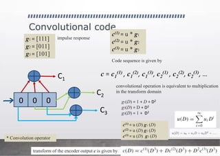 Convolutional code
0 0 0
C1
C2
C3
g1 = [111]
g2 = [011]
g3 = [101]
c(1) = u * g1
c(2) = u * g2
c(3) = u * g3
* Convolution operator
Code sequence is given by
c = c1
(1) , c1
(2), c1
(3), c2
(1) , c2
(2), c2
(3), …
convolutional operation is equivalent to multiplication
in the transform domain
g1(D) = 1 + D + D2
g2(D) = D + D2
g3(D) = 1 + D2
c(1) = u (D) g1 (D)
c(2) = u (D) g2 (D)
c(3) = u (D) g3 (D)
impulse response
transform of the encoder output c is given by
 