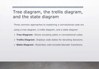 Tree diagram, the trellis diagram,
and the state diagram
Three common approaches to explaining a convolutional code are
using a tree diagram, a trellis diagram, and a state diagram
➢ Tree Diagram: Shows encoding paths in convolutional codes.
➢ Trellis Diagram: Displays code states for decoding decisions.
➢ State Diagram: Illustrates code encoder/decoder transitions.
 