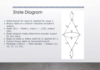 State Diagram
➢ Solid branch for input 0, dashed for input 1.
➢ Binary label on a branch indicates encoder's
output.
➢ State (01) → Node c, input 1 → (10), output
(00).
➢ State diagram helps determine encoder output
for any input.
➢ Begin at state a, follow solid for 0, dashed for 1.
➢ Output binary label on traversed branch.
➢ Message (10011) → Path abcabd → Output (11,
10, 11, 11, 01).
 