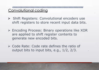Convolutional coding
➢ Shift Registers: Convolutional encoders use
shift registers to store recent input data bits.
➢ Encoding Process: Binary operations like XOR
are applied to shift register contents to
generate new encoded bits.
➢ Code Rate: Code rate defines the ratio of
output bits to input bits, e.g., 1/2, 2/3.
 
