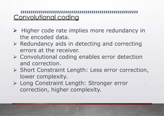 Convolutional coding
➢ Higher code rate implies more redundancy in
the encoded data.
➢ Redundancy aids in detecting and correcting
errors at the receiver.
➢ Convolutional coding enables error detection
and correction.
➢ Short Constraint Length: Less error correction,
lower complexity.
➢ Long Constraint Length: Stronger error
correction, higher complexity.
 