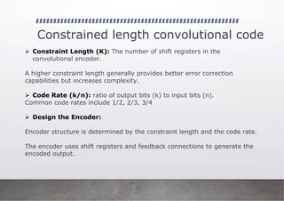 Constrained length convolutional code
➢ Constraint Length (K): The number of shift registers in the
convolutional encoder.
A higher constraint length generally provides better error correction
capabilities but increases complexity.
➢ Code Rate (k/n): ratio of output bits (k) to input bits (n).
Common code rates include 1/2, 2/3, 3/4
➢ Design the Encoder:
Encoder structure is determined by the constraint length and the code rate.
The encoder uses shift registers and feedback connections to generate the
encoded output.
 