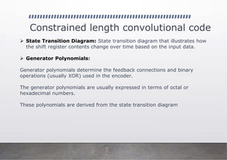 Constrained length convolutional code
➢ State Transition Diagram: State transition diagram that illustrates how
the shift register contents change over time based on the input data.
➢ Generator Polynomials:
Generator polynomials determine the feedback connections and binary
operations (usually XOR) used in the encoder.
The generator polynomials are usually expressed in terms of octal or
hexadecimal numbers.
These polynomials are derived from the state transition diagram
 