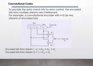 Convolutional Codes
To provide the extra check bits for error control, the encoded
bits from multiple streams are interleaved.
For example, a convolutional encoder with n=2 (ie two
streams of encoded bits)
c’j
c’’j
Encoded bits from stream 1, c’j = mj-2 + mj-1 + mj
Encoded bits from stream 2, c’’j = mj-2 + mj
 