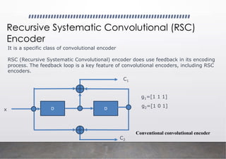 Recursive Systematic Convolutional (RSC)
Encoder
It is a specific class of convolutional encoder
RSC (Recursive Systematic Convolutional) encoder does use feedback in its encoding
process. The feedback loop is a key feature of convolutional encoders, including RSC
encoders.
D D
C1
C2
x
g1=[1 1 1]
g2=[1 0 1]
Conventional convolutional encoder
 