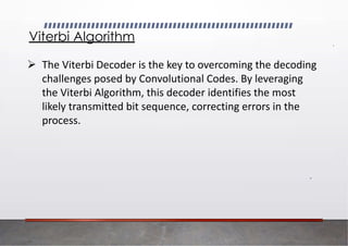 Viterbi Algorithm
➢ The Viterbi Decoder is the key to overcoming the decoding
challenges posed by Convolutional Codes. By leveraging
the Viterbi Algorithm, this decoder identifies the most
likely transmitted bit sequence, correcting errors in the
process.
 