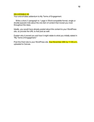  

DELIVERABLE #5
Your end-of-class addendum to My Terms of Engagement.
Write a short (1 paragraph to 1 page in Word-compatible format, single or
double-spaced) note about the one item of content that moved you most
throughout the class.
Ideally, you would have already posted about this content to your WordPress
site, so provide the URL to that post as well.
Explain why it moved you and how it might relate to what you initially stated in
"My Terms of Engagement."
Post this final note to your WordPress site. Due November 26th by 11:59 p.m.,
uploaded to Canvas.

12

 
