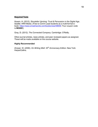  

Required Texts
Hosein, H. (2012). Storyteller Uprising: Trust & Persuasion in the Digital Age.
Seattle: HRH Media. (Free to Comm Lead students as a multi-format ebook: https://www.smashwords.com/books/view/59659; Your coupon code
is MG68C)
Gray, D. (2012). The Connected Company. Cambridge: O’Reilly.
Other journal articles, news articles, and peer reviewed papers as assigned.
These will be made available on the course website.
Highly Recommended
Zinsser, W. (2006). On Writing Well: 30th Anniversary Edition. New York:
HarperCollins.

13

 