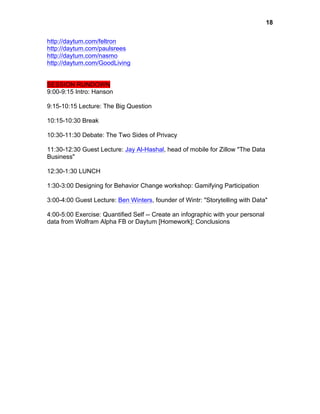  

18

http://daytum.com/feltron
http://daytum.com/paulsrees
http://daytum.com/nasmo
http://daytum.com/GoodLiving
SESSION RUNDOWN
9:00-9:15 Intro: Hanson
9:15-10:15 Lecture: The Big Question
10:15-10:30 Break
10:30-11:30 Debate: The Two Sides of Privacy
11:30-12:30 Guest Lecture: Jay Al-Hashal, head of mobile for Zillow "The Data
Business"
12:30-1:30 LUNCH
1:30-3:00 Designing for Behavior Change workshop: Gamifying Participation
3:00-4:00 Guest Lecture: Ben Winters, founder of Wintr: "Storytelling with Data"
4:00-5:00 Exercise: Quantified Self -- Create an infographic with your personal
data from Wolfram Alpha FB or Daytum [Homework]; Conclusions

 
