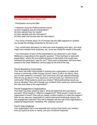  

19

(4) Community Ownership & Engagement 11/9
Five pod sessions which require your:
- Participation during the Q&A
- Feedback using the PollEverywhere survey
(a) How engaging was this presentation?
(b) How relevant was the media?
(c) How valuable was the information?
(d) How clear and concise was the information?
- Your show of hands about 10-15 minutes into the Q&A segment on whether
you accept the strategy presented by the pod or not.
- Your constructive discussion on what was most engaging (and why), and what
might have needed more emphasis, etc. (once we reveal the results of the poll).
- Your itemization of each of the presentations you observed in your Class
Reflections responding to this specific question: "if this had been a real-world
presentation, what's the one additional piece of information that would have
furthered the presenters' case for you?" Each pod's presentation will have been
posted to the Class Reflection canvas page by the end of the day.
Pod #3 Monetizing Communities
Your team has been instrumental in pushing your organization to create and
nurture a community of Mini Cooper owners, which is still in its infancy. Now
you’ve been tasked to “monetize” that community (through sales/fundraising).
How do you go about it? How would you communicate your intentions to the
community? What systems would you employ? What partnerships would you
have to develop? How will it change your content? How would you communicate
the risks and value to the organization?
Pod #2 Engagement in Organizations
Your team has been asked to lead it. What will determine this new team’s
success? What exactly is “effective engagement?” What would it mean for your
organization’s brand? How will you assign content creators to make this happen?
How do you see your organization’s users/customers/constituents playing into
this engagement calculus? How will it integrate with the rest of the organization’s
traditional departments: marketing, PR, customer service?
Pod #1 Data Challenge
Your organization has a new wearable tech product that tracks your location,
time you spend at work vs. family, and your emotional response.

 