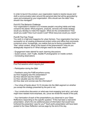  

20

In order to launch the product, your organization needs to resolve issues (and
draft a communication plan) around the personal data that will be generated by
users and employed by your organization. Who should own the data? How
should it be managed?
Pod #10 The Behavior Challenge
Your organization’s mission is to increase people’s recycling habits and help
conserve the planet. What programs, products, services and media strategy
would you develop to make this happen. What are the considerations? How
would you scale? How much would it cost? What resources would you need?
Pod #9 The Free Threat
You work in a high-end magazine for urban farmers. Your organization has had a
successful run at creating professional content online and offline that commands
a premium price. Increasingly, you realize that you’re facing competition from
“free” online content. What is the impact of this phenomenon? How do you
strategically respond to it? What changes need to be made, when?
- Engagement index debrief for each; learning discussions
- Guest Lecture, Josh Trujillo, Seattle PI photographer on mobile content.
- Concluding observations
(5) Community Ownership & Engagement 11/23
Five Pod sessions which require your
- Participation during the Q&A
- Feedback using the PollEverywhere survey
(a) How engaging was this presentation?
(b) How relevant was the media?
(c) How valuable was the information?
(d) How clear and concise was the information?
- Your show of hands about 10-15 minutes into the Q&A segment on whether
you accept the strategy presented by the pod or not.
- Your constructive discussion on what was most engaging (and why), and what
might have needed more emphasis, etc. (once we reveal the results of the poll).
- Your itemization of each of the presentations you observed in your Class
Reflections responding to this specific question: "if this had been a real-world
presentation, what's the one additional piece of information that would have
furthered the presenters' case for you?" Each pod's presentation will have been
posted to the Class Reflection canvas page by the end of the day.

 