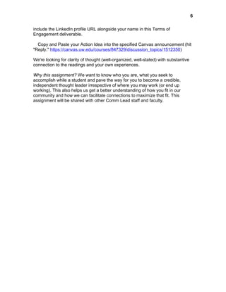  

6

include the LinkedIn profile URL alongside your name in this Terms of
Engagement deliverable.
Copy and Paste your Action Idea into the specified Canvas announcement (hit
"Reply." https://canvas.uw.edu/courses/847329/discussion_topics/1512350)
We're looking for clarity of thought (well-organized, well-stated) with substantive
connection to the readings and your own experiences.
Why this assignment? We want to know who you are, what you seek to
accomplish while a student and pave the way for you to become a credible,
independent thought leader irrespective of where you may work (or end up
working). This also helps us get a better understanding of how you fit in our
community and how we can facilitate connections to maximize that fit. This
assignment will be shared with other Comm Lead staff and faculty.

 