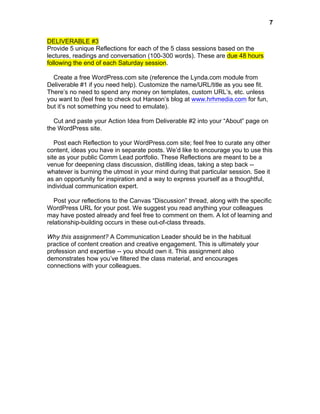 

7

DELIVERABLE #3
Provide 5 unique Reflections for each of the 5 class sessions based on the
lectures, readings and conversation (100-300 words). These are due 48 hours
following the end of each Saturday session.
Create a free WordPress.com site (reference the Lynda.com module from
Deliverable #1 if you need help). Customize the name/URL/title as you see fit.
There’s no need to spend any money on templates, custom URL’s, etc. unless
you want to (feel free to check out Hanson’s blog at www.hrhmedia.com for fun,
but it’s not something you need to emulate).
Cut and paste your Action Idea from Deliverable #2 into your “About” page on
the WordPress site.
Post each Reflection to your WordPress.com site; feel free to curate any other
content, ideas you have in separate posts. We’d like to encourage you to use this
site as your public Comm Lead portfolio. These Reflections are meant to be a
venue for deepening class discussion, distilling ideas, taking a step back -whatever is burning the utmost in your mind during that particular session. See it
as an opportunity for inspiration and a way to express yourself as a thoughtful,
individual communication expert.
Post your reflections to the Canvas “Discussion” thread, along with the specific
WordPress URL for your post. We suggest you read anything your colleagues
may have posted already and feel free to comment on them. A lot of learning and
relationship-building occurs in these out-of-class threads.
Why this assignment? A Communication Leader should be in the habitual
practice of content creation and creative engagement. This is ultimately your
profession and expertise -- you should own it. This assignment also
demonstrates how you’ve filtered the class material, and encourages
connections with your colleagues.

 