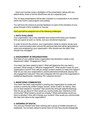  

9

Each pod member posts a distillation of the presentation (along with any
attachments, links) to her/his WordPress site as a separate post.
The 10 class presentations will be later included in a compendium to be shared
within the Comm Lead program and publicly.
You will have the chance to provide feedback on each of the members of your
group through a form available on Canvas.
Each pod will be assigned one of the following challenges:
1. DATA CHALLENGE
Your organization has a new wearable tech product that tracks your location,
time you spend at work vs. family, and your emotional response.
In order to launch the product, your organization needs to resolve issues (and
draft a communication plan) around the personal data that will be generated by
users and employed by your organization. Who should own the data? How
should it be managed?
2. ENGAGEMENT IN ORGANIZATIONS
The head of your political action organization has decided to create a new
Department called “Engagement Team.”
Your team has been asked to lead it. What will determine this new team’s
success? What exactly is “effective engagement?” What would it mean for your
organization’s brand? How will you assign content creators to make this happen?
How do you see your organization’s users/customers/constituents playing into
this engagement calculus? How will it integrate with the rest of the organization’s
traditional departments: marketing, PR, customer service?
3. MONETIZING COMMUNITIES
Your team has been instrumental in pushing your organization to create and
nurture a community of Mini Cooper owners, which is still in its infancy. Now
you’ve been tasked to “monetize” that community (through sales/fundraising).
How do you go about it? How would you communicate your intentions to the
community? What systems would you employ? What partnerships would you
have to develop? How will it change your content? How would you communicate
the risks and value to the organization?
4. GROWING UP DIGITAL
You and your friends have been working with a group of middle-schoolers on
weekends. You’ve been asked to advise them on how they should strategically

 
