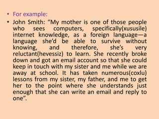 • For example:
• John Smith: “My mother is one of those people
  who sees computers, specifically(xususile)
  internet knowledge, as a foreign language—a
  language she’d be able to survive without
  knowing,     and      therefore,    she’s   very
  reluctant(hevessiz) to learn. She recently broke
  down and got an email account so that she could
  keep in touch with my sister and me while we are
  away at school. It has taken numerous(coxlu)
  lessons from my sister, my father, and me to get
  her to the point where she understands just
  enough that she can write an email and reply to
  one”.
 