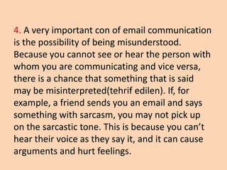 4. A very important con of email communication
is the possibility of being misunderstood.
Because you cannot see or hear the person with
whom you are communicating and vice versa,
there is a chance that something that is said
may be misinterpreted(tehrif edilen). If, for
example, a friend sends you an email and says
something with sarcasm, you may not pick up
on the sarcastic tone. This is because you can’t
hear their voice as they say it, and it can cause
arguments and hurt feelings.
 