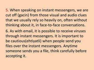 5. When speaking on instant messengers, we are
cut off (gacin) from those visual and audio clues
that we usually rely so heavily on, often without
thinking about it, in face-to-face conversations.
6. As with email, it is possible to receive viruses
through instant messengers. It is important to
be cautious(ehtiyatli) when people send you
files over the instant messengers. Anytime
someone sends you a file, think carefully before
accepting it.
 