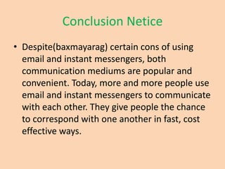 Conclusion Netice
• Despite(baxmayarag) certain cons of using
  email and instant messengers, both
  communication mediums are popular and
  convenient. Today, more and more people use
  email and instant messengers to communicate
  with each other. They give people the chance
  to correspond with one another in fast, cost
  effective ways.
 