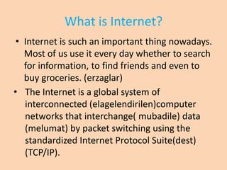 What is Internet?
 • Internet is such an important thing nowadays.
   Most of us use it every day whether to search
   for information, to find friends and even to
   buy groceries. (erzaglar)
• The Internet is a global system of
   interconnected (elagelendirilen)computer
   networks that interchange( mubadile) data
   (melumat) by packet switching using the
   standardized Internet Protocol Suite(dest)
   (TCP/IP).
 