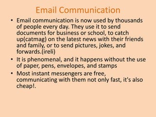 Email Communication
• Email communication is now used by thousands
  of people every day. They use it to send
  documents for business or school, to catch
  up(catmag) on the latest news with their friends
  and family, or to send pictures, jokes, and
  forwards.(ireli)
• It is phenomenal, and it happens without the use
  of paper, pens, envelopes, and stamps
• Most instant messengers are free,
  communicating with them not only fast, it's also
  cheap!.
 