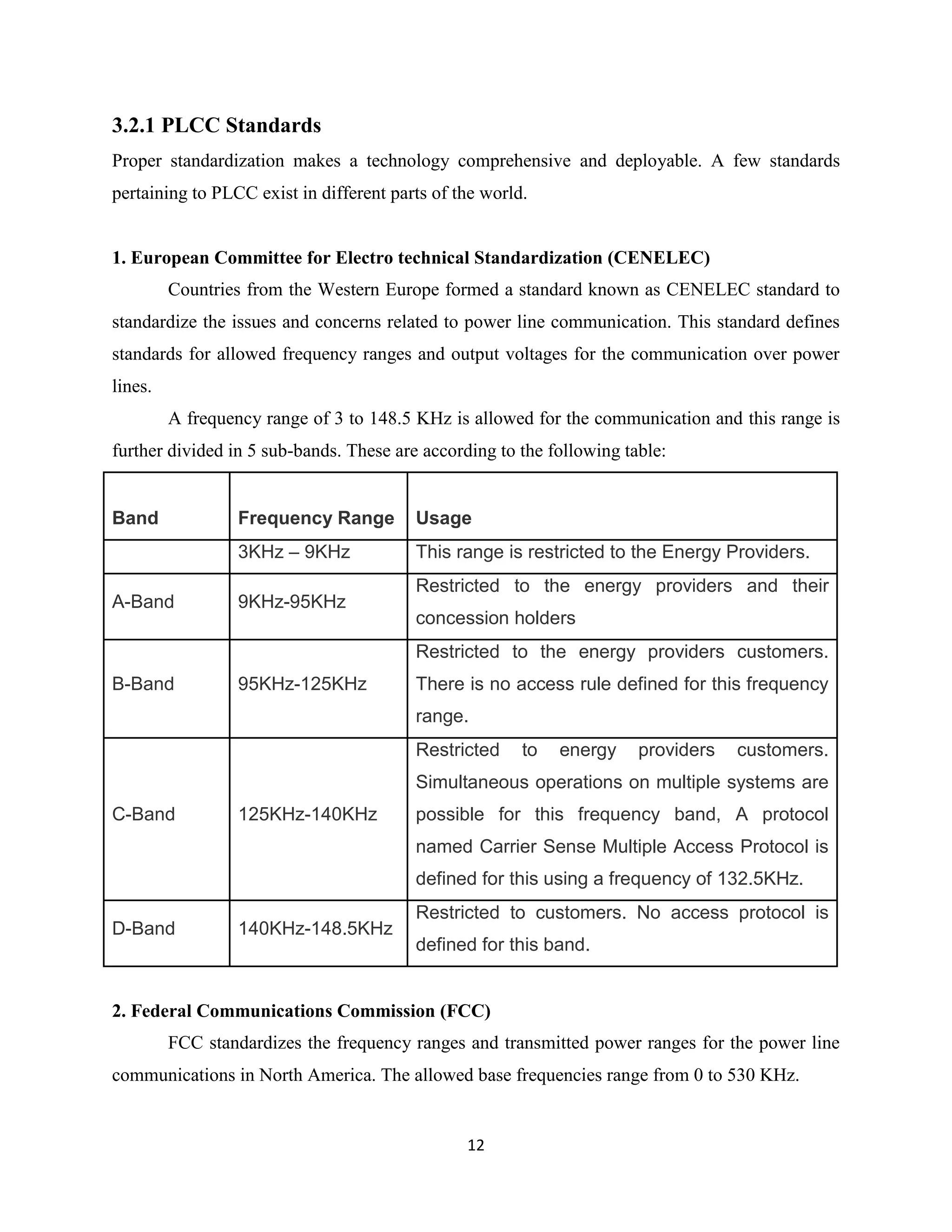 3.2.1 PLCC Standards
Proper standardization makes a technology comprehensive and deployable. A few standards
pertaining to PLCC exist in different parts of the world.

1. European Committee for Electro technical Standardization (CENELEC)
Countries from the Western Europe formed a standard known as CENELEC standard to
standardize the issues and concerns related to power line communication. This standard defines
standards for allowed frequency ranges and output voltages for the communication over power
lines.
A frequency range of 3 to 148.5 KHz is allowed for the communication and this range is
further divided in 5 sub-bands. These are according to the following table:

Band

Frequency Range
3KHz – 9KHz

A-Band

Usage
This range is restricted to the Energy Providers.

9KHz-95KHz

Restricted to the energy providers and their
concession holders
Restricted to the energy providers customers.

B-Band

95KHz-125KHz

There is no access rule defined for this frequency
range.
Restricted

to

energy

providers

customers.

Simultaneous operations on multiple systems are
C-Band

125KHz-140KHz

possible for this frequency band, A protocol
named Carrier Sense Multiple Access Protocol is
defined for this using a frequency of 132.5KHz.

D-Band

140KHz-148.5KHz

Restricted to customers. No access protocol is
defined for this band.

2. Federal Communications Commission (FCC)
FCC standardizes the frequency ranges and transmitted power ranges for the power line
communications in North America. The allowed base frequencies range from 0 to 530 KHz.

12

 