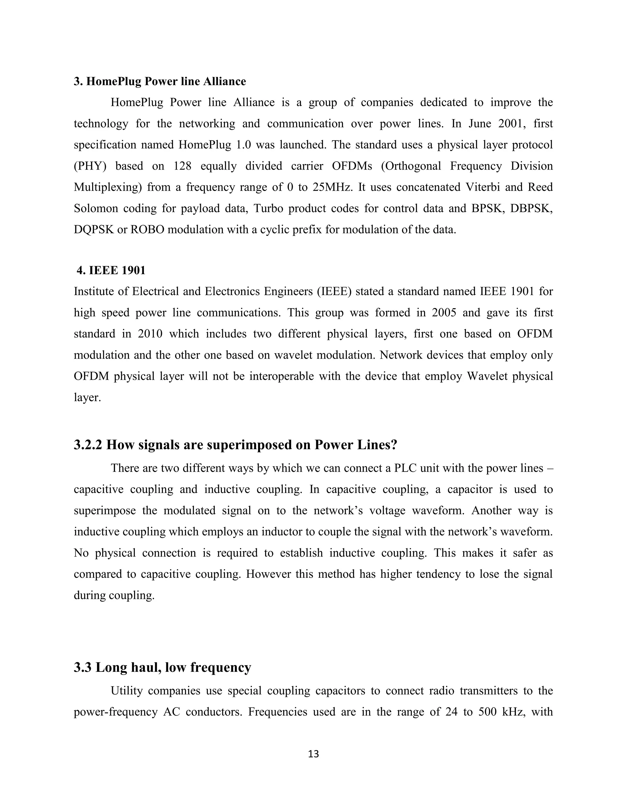 3. HomePlug Power line Alliance
HomePlug Power line Alliance is a group of companies dedicated to improve the
technology for the networking and communication over power lines. In June 2001, first
specification named HomePlug 1.0 was launched. The standard uses a physical layer protocol
(PHY) based on 128 equally divided carrier OFDMs (Orthogonal Frequency Division
Multiplexing) from a frequency range of 0 to 25MHz. It uses concatenated Viterbi and Reed
Solomon coding for payload data, Turbo product codes for control data and BPSK, DBPSK,
DQPSK or ROBO modulation with a cyclic prefix for modulation of the data.
4. IEEE 1901
Institute of Electrical and Electronics Engineers (IEEE) stated a standard named IEEE 1901 for
high speed power line communications. This group was formed in 2005 and gave its first
standard in 2010 which includes two different physical layers, first one based on OFDM
modulation and the other one based on wavelet modulation. Network devices that employ only
OFDM physical layer will not be interoperable with the device that employ Wavelet physical
layer.

3.2.2 How signals are superimposed on Power Lines?
There are two different ways by which we can connect a PLC unit with the power lines –
capacitive coupling and inductive coupling. In capacitive coupling, a capacitor is used to
superimpose the modulated signal on to the network’s voltage waveform. Another way is
inductive coupling which employs an inductor to couple the signal with the network’s waveform.
No physical connection is required to establish inductive coupling. This makes it safer as
compared to capacitive coupling. However this method has higher tendency to lose the signal
during coupling.

3.3 Long haul, low frequency
Utility companies use special coupling capacitors to connect radio transmitters to the
power-frequency AC conductors. Frequencies used are in the range of 24 to 500 kHz, with
13

 