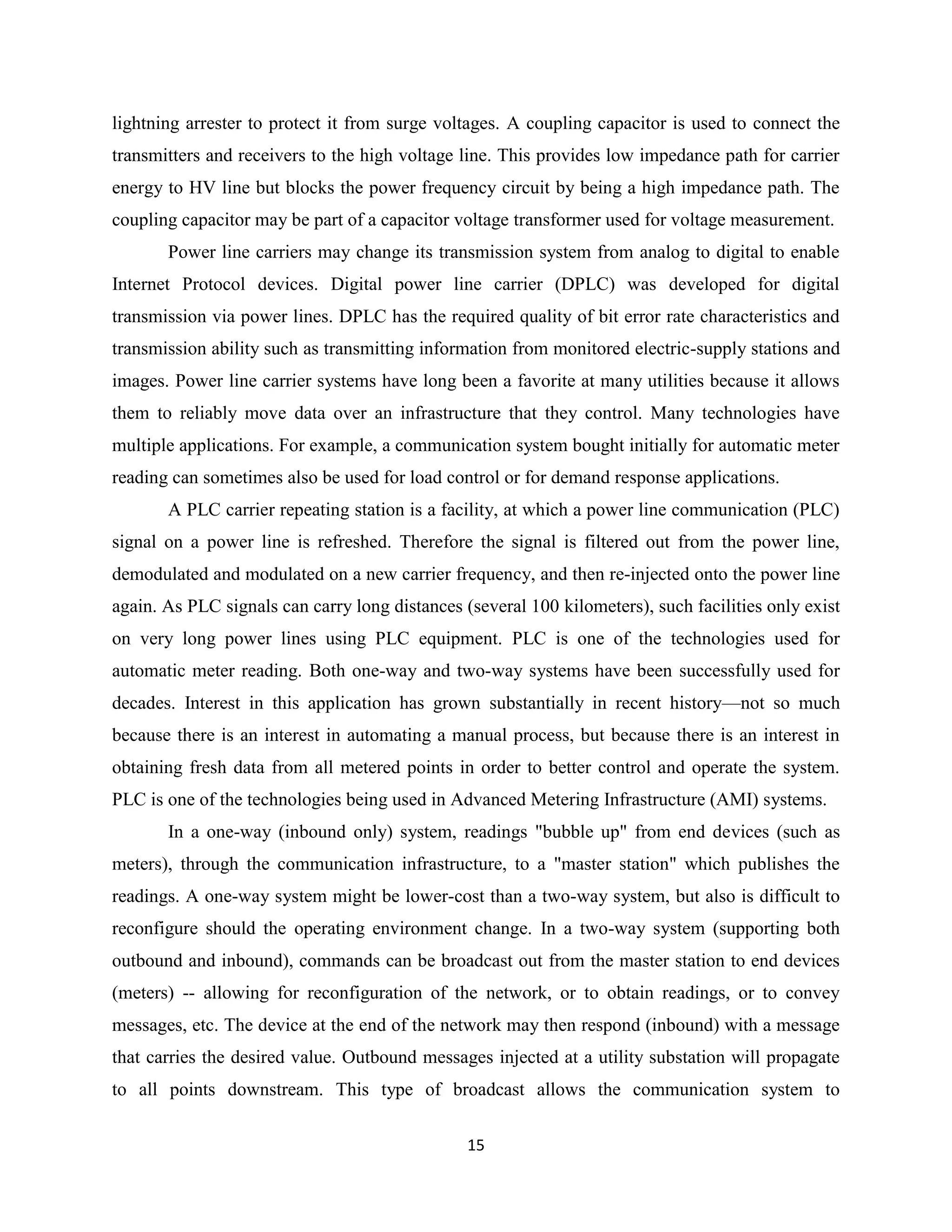 lightning arrester to protect it from surge voltages. A coupling capacitor is used to connect the
transmitters and receivers to the high voltage line. This provides low impedance path for carrier
energy to HV line but blocks the power frequency circuit by being a high impedance path. The
coupling capacitor may be part of a capacitor voltage transformer used for voltage measurement.
Power line carriers may change its transmission system from analog to digital to enable
Internet Protocol devices. Digital power line carrier (DPLC) was developed for digital
transmission via power lines. DPLC has the required quality of bit error rate characteristics and
transmission ability such as transmitting information from monitored electric-supply stations and
images. Power line carrier systems have long been a favorite at many utilities because it allows
them to reliably move data over an infrastructure that they control. Many technologies have
multiple applications. For example, a communication system bought initially for automatic meter
reading can sometimes also be used for load control or for demand response applications.
A PLC carrier repeating station is a facility, at which a power line communication (PLC)
signal on a power line is refreshed. Therefore the signal is filtered out from the power line,
demodulated and modulated on a new carrier frequency, and then re-injected onto the power line
again. As PLC signals can carry long distances (several 100 kilometers), such facilities only exist
on very long power lines using PLC equipment. PLC is one of the technologies used for
automatic meter reading. Both one-way and two-way systems have been successfully used for
decades. Interest in this application has grown substantially in recent history—not so much
because there is an interest in automating a manual process, but because there is an interest in
obtaining fresh data from all metered points in order to better control and operate the system.
PLC is one of the technologies being used in Advanced Metering Infrastructure (AMI) systems.
In a one-way (inbound only) system, readings "bubble up" from end devices (such as
meters), through the communication infrastructure, to a "master station" which publishes the
readings. A one-way system might be lower-cost than a two-way system, but also is difficult to
reconfigure should the operating environment change. In a two-way system (supporting both
outbound and inbound), commands can be broadcast out from the master station to end devices
(meters) -- allowing for reconfiguration of the network, or to obtain readings, or to convey
messages, etc. The device at the end of the network may then respond (inbound) with a message
that carries the desired value. Outbound messages injected at a utility substation will propagate
to all points downstream. This type of broadcast allows the communication system to
15

 