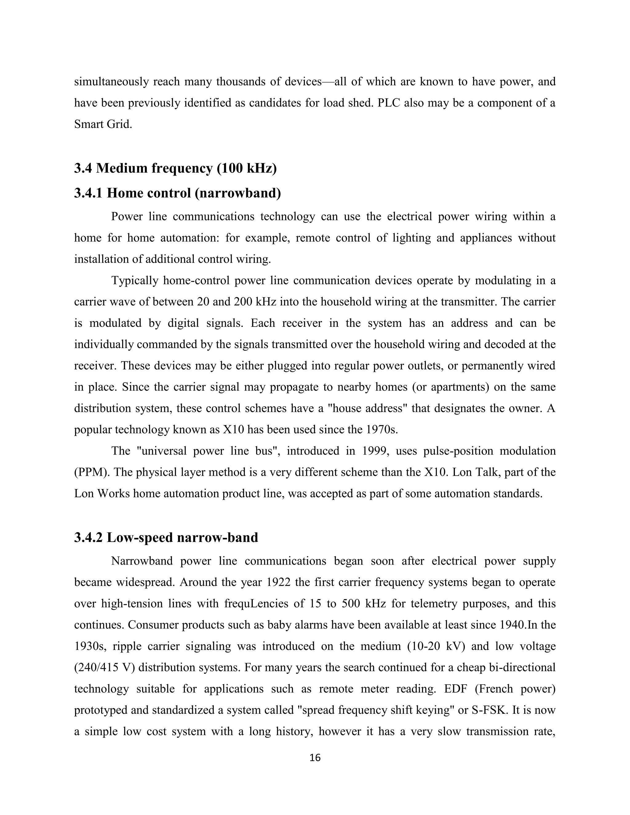 simultaneously reach many thousands of devices—all of which are known to have power, and
have been previously identified as candidates for load shed. PLC also may be a component of a
Smart Grid.

3.4 Medium frequency (100 kHz)
3.4.1 Home control (narrowband)
Power line communications technology can use the electrical power wiring within a
home for home automation: for example, remote control of lighting and appliances without
installation of additional control wiring.
Typically home-control power line communication devices operate by modulating in a
carrier wave of between 20 and 200 kHz into the household wiring at the transmitter. The carrier
is modulated by digital signals. Each receiver in the system has an address and can be
individually commanded by the signals transmitted over the household wiring and decoded at the
receiver. These devices may be either plugged into regular power outlets, or permanently wired
in place. Since the carrier signal may propagate to nearby homes (or apartments) on the same
distribution system, these control schemes have a "house address" that designates the owner. A
popular technology known as X10 has been used since the 1970s.
The "universal power line bus", introduced in 1999, uses pulse-position modulation
(PPM). The physical layer method is a very different scheme than the X10. Lon Talk, part of the
Lon Works home automation product line, was accepted as part of some automation standards.

3.4.2 Low-speed narrow-band
Narrowband power line communications began soon after electrical power supply
became widespread. Around the year 1922 the first carrier frequency systems began to operate
over high-tension lines with frequLencies of 15 to 500 kHz for telemetry purposes, and this
continues. Consumer products such as baby alarms have been available at least since 1940.In the
1930s, ripple carrier signaling was introduced on the medium (10-20 kV) and low voltage
(240/415 V) distribution systems. For many years the search continued for a cheap bi-directional
technology suitable for applications such as remote meter reading. EDF (French power)
prototyped and standardized a system called "spread frequency shift keying" or S-FSK. It is now
a simple low cost system with a long history, however it has a very slow transmission rate,
16

 