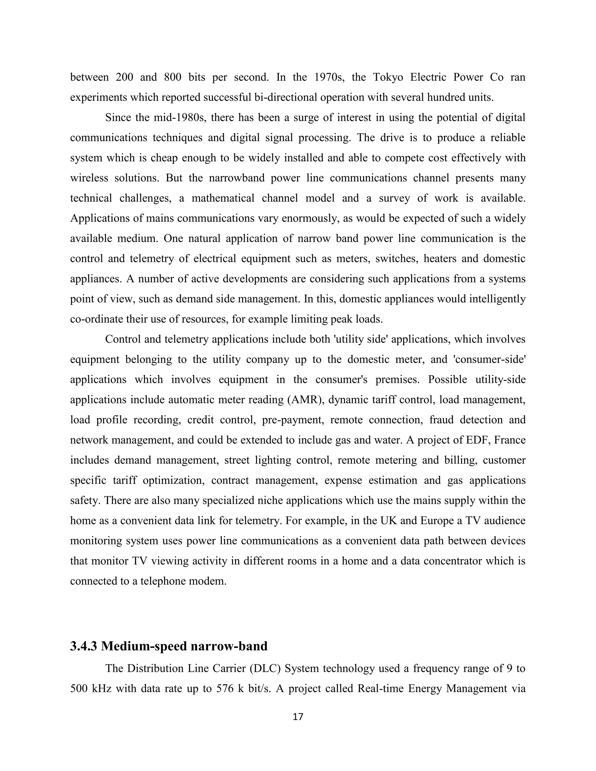 between 200 and 800 bits per second. In the 1970s, the Tokyo Electric Power Co ran
experiments which reported successful bi-directional operation with several hundred units.
Since the mid-1980s, there has been a surge of interest in using the potential of digital
communications techniques and digital signal processing. The drive is to produce a reliable
system which is cheap enough to be widely installed and able to compete cost effectively with
wireless solutions. But the narrowband power line communications channel presents many
technical challenges, a mathematical channel model and a survey of work is available.
Applications of mains communications vary enormously, as would be expected of such a widely
available medium. One natural application of narrow band power line communication is the
control and telemetry of electrical equipment such as meters, switches, heaters and domestic
appliances. A number of active developments are considering such applications from a systems
point of view, such as demand side management. In this, domestic appliances would intelligently
co-ordinate their use of resources, for example limiting peak loads.
Control and telemetry applications include both 'utility side' applications, which involves
equipment belonging to the utility company up to the domestic meter, and 'consumer-side'
applications which involves equipment in the consumer's premises. Possible utility-side
applications include automatic meter reading (AMR), dynamic tariff control, load management,
load profile recording, credit control, pre-payment, remote connection, fraud detection and
network management, and could be extended to include gas and water. A project of EDF, France
includes demand management, street lighting control, remote metering and billing, customer
specific tariff optimization, contract management, expense estimation and gas applications
safety. There are also many specialized niche applications which use the mains supply within the
home as a convenient data link for telemetry. For example, in the UK and Europe a TV audience
monitoring system uses power line communications as a convenient data path between devices
that monitor TV viewing activity in different rooms in a home and a data concentrator which is
connected to a telephone modem.

3.4.3 Medium-speed narrow-band
The Distribution Line Carrier (DLC) System technology used a frequency range of 9 to
500 kHz with data rate up to 576 k bit/s. A project called Real-time Energy Management via
17

 