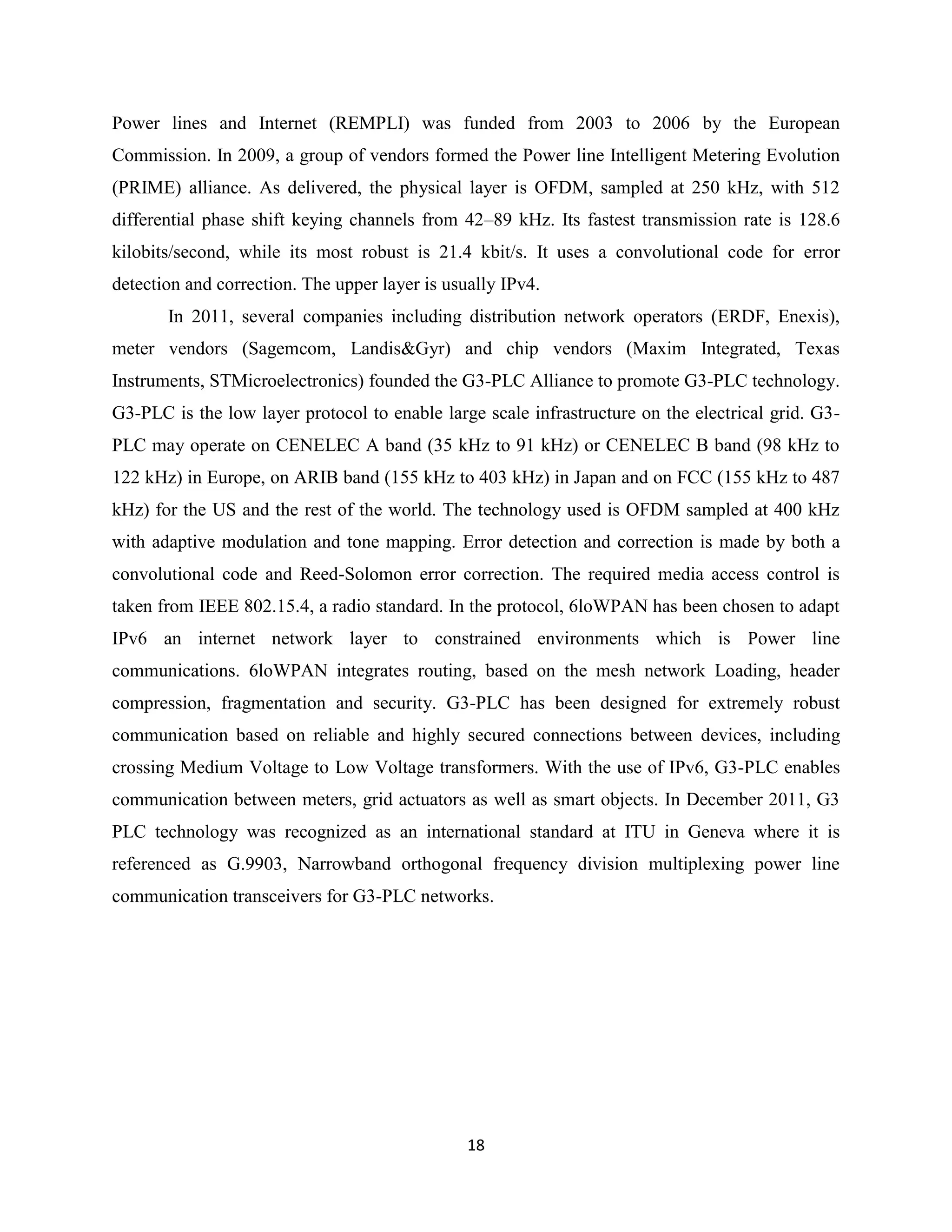 Power lines and Internet (REMPLI) was funded from 2003 to 2006 by the European
Commission. In 2009, a group of vendors formed the Power line Intelligent Metering Evolution
(PRIME) alliance. As delivered, the physical layer is OFDM, sampled at 250 kHz, with 512
differential phase shift keying channels from 42–89 kHz. Its fastest transmission rate is 128.6
kilobits/second, while its most robust is 21.4 kbit/s. It uses a convolutional code for error
detection and correction. The upper layer is usually IPv4.
In 2011, several companies including distribution network operators (ERDF, Enexis),
meter vendors (Sagemcom, Landis&Gyr) and chip vendors (Maxim Integrated, Texas
Instruments, STMicroelectronics) founded the G3-PLC Alliance to promote G3-PLC technology.
G3-PLC is the low layer protocol to enable large scale infrastructure on the electrical grid. G3PLC may operate on CENELEC A band (35 kHz to 91 kHz) or CENELEC B band (98 kHz to
122 kHz) in Europe, on ARIB band (155 kHz to 403 kHz) in Japan and on FCC (155 kHz to 487
kHz) for the US and the rest of the world. The technology used is OFDM sampled at 400 kHz
with adaptive modulation and tone mapping. Error detection and correction is made by both a
convolutional code and Reed-Solomon error correction. The required media access control is
taken from IEEE 802.15.4, a radio standard. In the protocol, 6loWPAN has been chosen to adapt
IPv6 an internet network layer to constrained environments which is Power line
communications. 6loWPAN integrates routing, based on the mesh network Loading, header
compression, fragmentation and security. G3-PLC has been designed for extremely robust
communication based on reliable and highly secured connections between devices, including
crossing Medium Voltage to Low Voltage transformers. With the use of IPv6, G3-PLC enables
communication between meters, grid actuators as well as smart objects. In December 2011, G3
PLC technology was recognized as an international standard at ITU in Geneva where it is
referenced as G.9903, Narrowband orthogonal frequency division multiplexing power line
communication transceivers for G3-PLC networks.

18

 