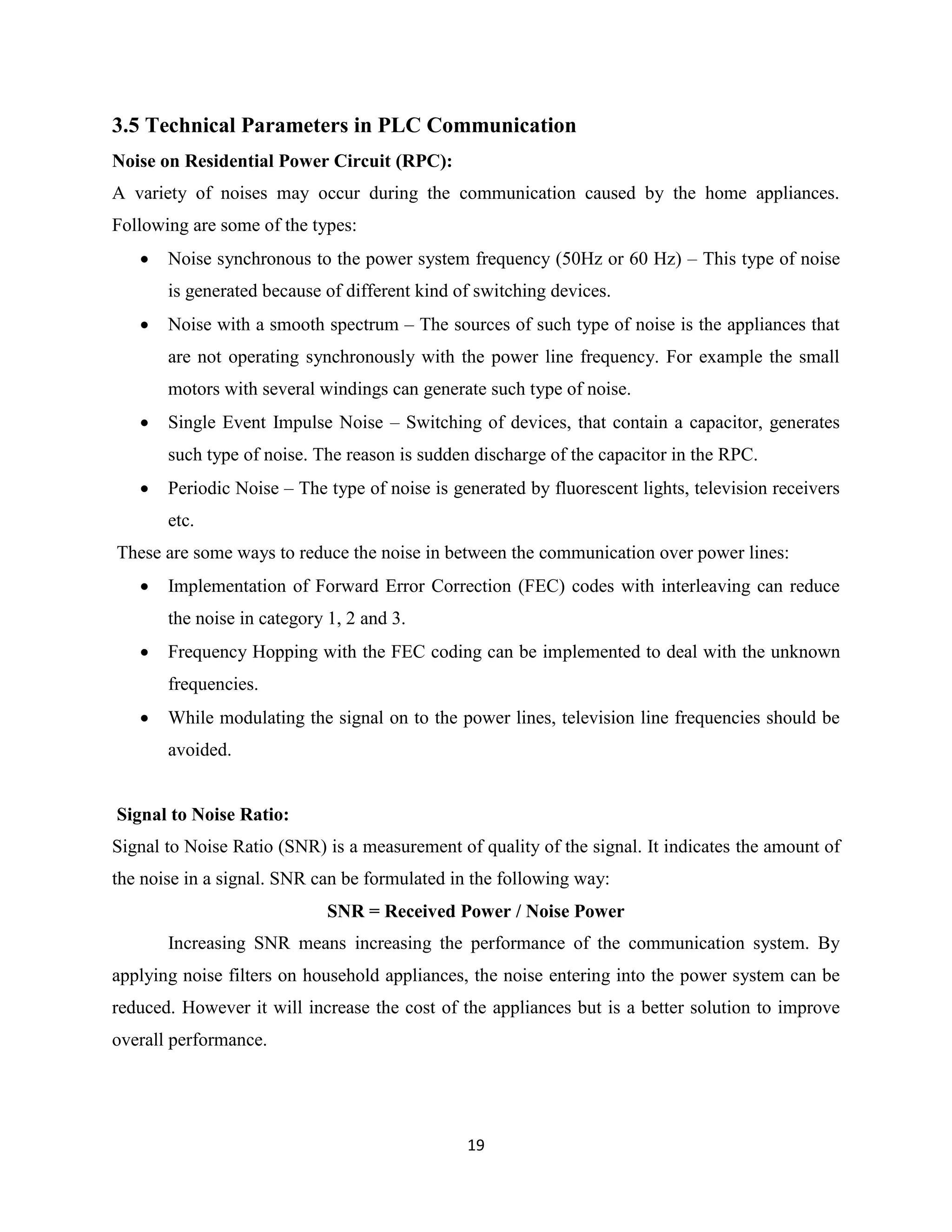 3.5 Technical Parameters in PLC Communication
Noise on Residential Power Circuit (RPC):
A variety of noises may occur during the communication caused by the home appliances.
Following are some of the types:


Noise synchronous to the power system frequency (50Hz or 60 Hz) – This type of noise
is generated because of different kind of switching devices.



Noise with a smooth spectrum – The sources of such type of noise is the appliances that
are not operating synchronously with the power line frequency. For example the small
motors with several windings can generate such type of noise.



Single Event Impulse Noise – Switching of devices, that contain a capacitor, generates
such type of noise. The reason is sudden discharge of the capacitor in the RPC.



Periodic Noise – The type of noise is generated by fluorescent lights, television receivers
etc.

These are some ways to reduce the noise in between the communication over power lines:


Implementation of Forward Error Correction (FEC) codes with interleaving can reduce
the noise in category 1, 2 and 3.



Frequency Hopping with the FEC coding can be implemented to deal with the unknown
frequencies.



While modulating the signal on to the power lines, television line frequencies should be
avoided.

Signal to Noise Ratio:
Signal to Noise Ratio (SNR) is a measurement of quality of the signal. It indicates the amount of
the noise in a signal. SNR can be formulated in the following way:
SNR = Received Power / Noise Power
Increasing SNR means increasing the performance of the communication system. By
applying noise filters on household appliances, the noise entering into the power system can be
reduced. However it will increase the cost of the appliances but is a better solution to improve
overall performance.

19

 