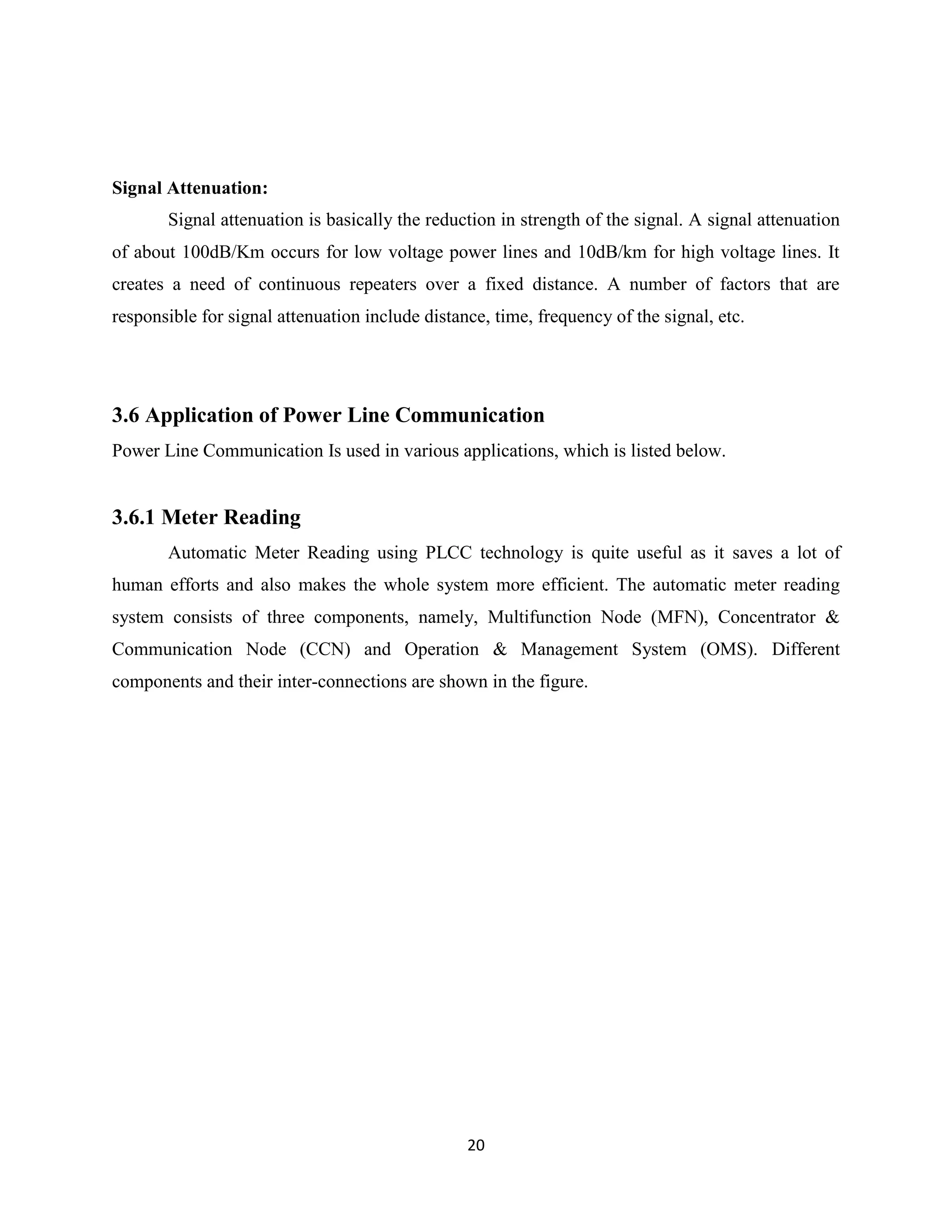 Signal Attenuation:
Signal attenuation is basically the reduction in strength of the signal. A signal attenuation
of about 100dB/Km occurs for low voltage power lines and 10dB/km for high voltage lines. It
creates a need of continuous repeaters over a fixed distance. A number of factors that are
responsible for signal attenuation include distance, time, frequency of the signal, etc.

3.6 Application of Power Line Communication
Power Line Communication Is used in various applications, which is listed below.

3.6.1 Meter Reading
Automatic Meter Reading using PLCC technology is quite useful as it saves a lot of
human efforts and also makes the whole system more efficient. The automatic meter reading
system consists of three components, namely, Multifunction Node (MFN), Concentrator &
Communication Node (CCN) and Operation & Management System (OMS). Different
components and their inter-connections are shown in the figure.

20

 