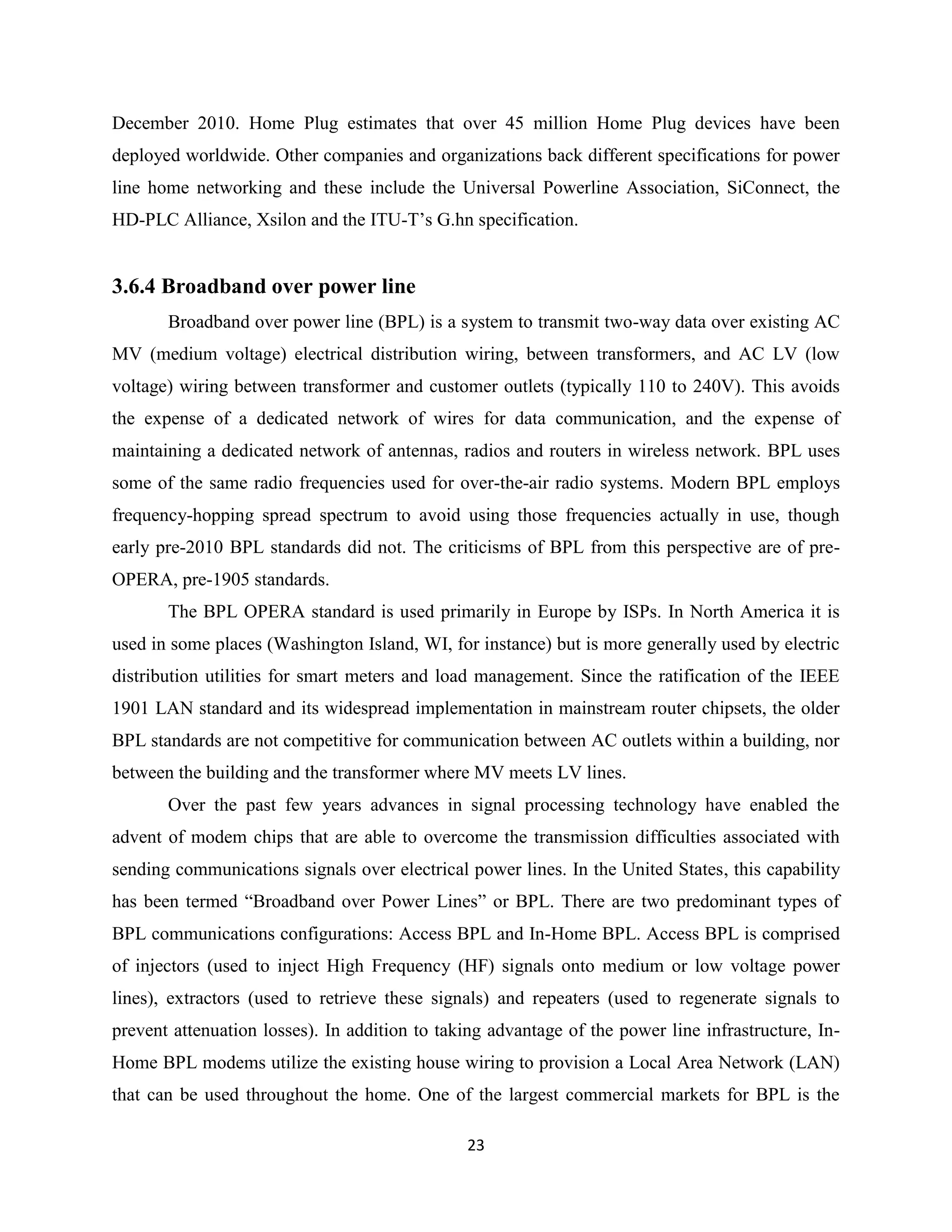 December 2010. Home Plug estimates that over 45 million Home Plug devices have been
deployed worldwide. Other companies and organizations back different specifications for power
line home networking and these include the Universal Powerline Association, SiConnect, the
HD-PLC Alliance, Xsilon and the ITU-T’s G.hn specification.

3.6.4 Broadband over power line
Broadband over power line (BPL) is a system to transmit two-way data over existing AC
MV (medium voltage) electrical distribution wiring, between transformers, and AC LV (low
voltage) wiring between transformer and customer outlets (typically 110 to 240V). This avoids
the expense of a dedicated network of wires for data communication, and the expense of
maintaining a dedicated network of antennas, radios and routers in wireless network. BPL uses
some of the same radio frequencies used for over-the-air radio systems. Modern BPL employs
frequency-hopping spread spectrum to avoid using those frequencies actually in use, though
early pre-2010 BPL standards did not. The criticisms of BPL from this perspective are of preOPERA, pre-1905 standards.
The BPL OPERA standard is used primarily in Europe by ISPs. In North America it is
used in some places (Washington Island, WI, for instance) but is more generally used by electric
distribution utilities for smart meters and load management. Since the ratification of the IEEE
1901 LAN standard and its widespread implementation in mainstream router chipsets, the older
BPL standards are not competitive for communication between AC outlets within a building, nor
between the building and the transformer where MV meets LV lines.
Over the past few years advances in signal processing technology have enabled the
advent of modem chips that are able to overcome the transmission difficulties associated with
sending communications signals over electrical power lines. In the United States, this capability
has been termed ―Broadband over Power Lines‖ or BPL. There are two predominant types of
BPL communications configurations: Access BPL and In-Home BPL. Access BPL is comprised
of injectors (used to inject High Frequency (HF) signals onto medium or low voltage power
lines), extractors (used to retrieve these signals) and repeaters (used to regenerate signals to
prevent attenuation losses). In addition to taking advantage of the power line infrastructure, InHome BPL modems utilize the existing house wiring to provision a Local Area Network (LAN)
that can be used throughout the home. One of the largest commercial markets for BPL is the
23

 