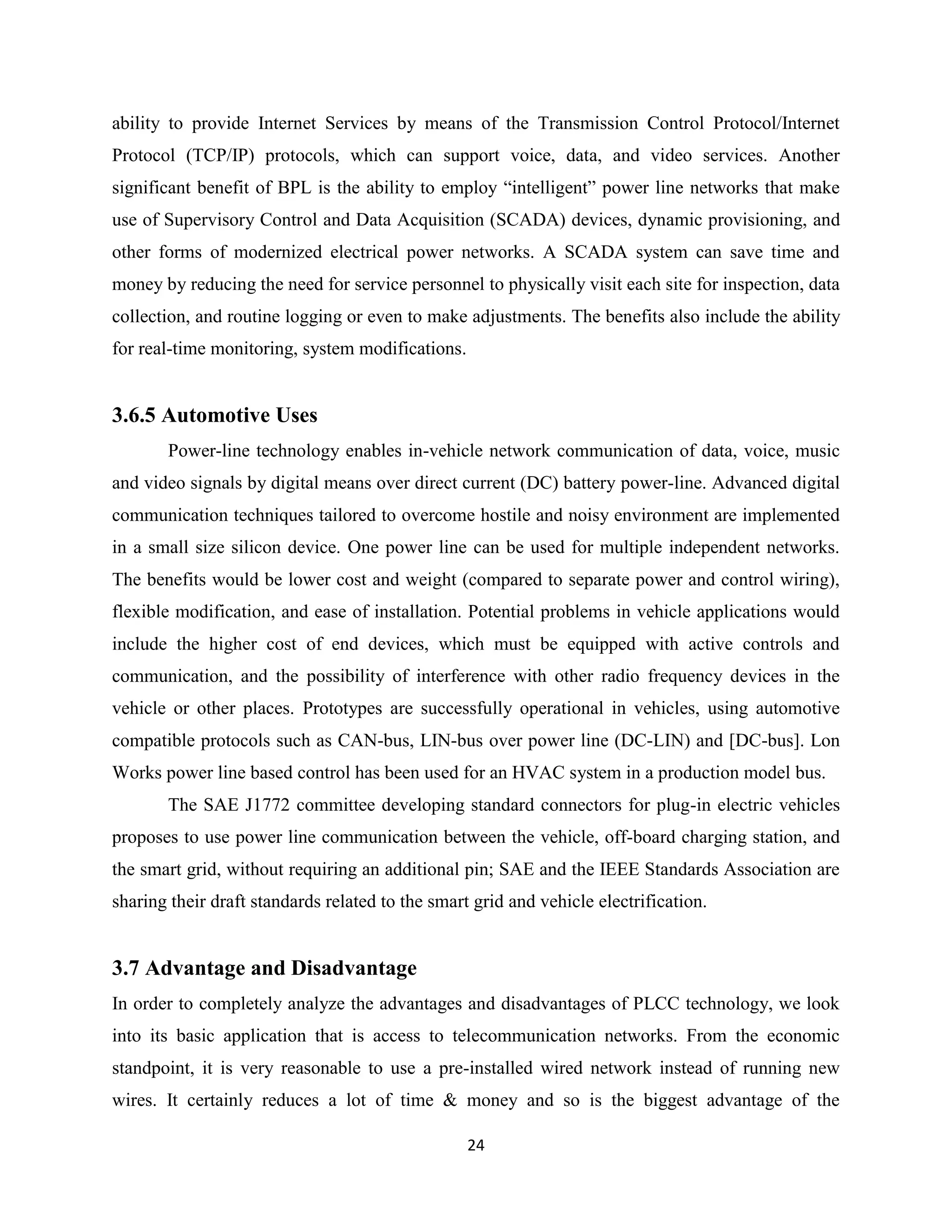 ability to provide Internet Services by means of the Transmission Control Protocol/Internet
Protocol (TCP/IP) protocols, which can support voice, data, and video services. Another
significant benefit of BPL is the ability to employ ―intelligent‖ power line networks that make
use of Supervisory Control and Data Acquisition (SCADA) devices, dynamic provisioning, and
other forms of modernized electrical power networks. A SCADA system can save time and
money by reducing the need for service personnel to physically visit each site for inspection, data
collection, and routine logging or even to make adjustments. The benefits also include the ability
for real-time monitoring, system modifications.

3.6.5 Automotive Uses
Power-line technology enables in-vehicle network communication of data, voice, music
and video signals by digital means over direct current (DC) battery power-line. Advanced digital
communication techniques tailored to overcome hostile and noisy environment are implemented
in a small size silicon device. One power line can be used for multiple independent networks.
The benefits would be lower cost and weight (compared to separate power and control wiring),
flexible modification, and ease of installation. Potential problems in vehicle applications would
include the higher cost of end devices, which must be equipped with active controls and
communication, and the possibility of interference with other radio frequency devices in the
vehicle or other places. Prototypes are successfully operational in vehicles, using automotive
compatible protocols such as CAN-bus, LIN-bus over power line (DC-LIN) and [DC-bus]. Lon
Works power line based control has been used for an HVAC system in a production model bus.
The SAE J1772 committee developing standard connectors for plug-in electric vehicles
proposes to use power line communication between the vehicle, off-board charging station, and
the smart grid, without requiring an additional pin; SAE and the IEEE Standards Association are
sharing their draft standards related to the smart grid and vehicle electrification.

3.7 Advantage and Disadvantage
In order to completely analyze the advantages and disadvantages of PLCC technology, we look
into its basic application that is access to telecommunication networks. From the economic
standpoint, it is very reasonable to use a pre-installed wired network instead of running new
wires. It certainly reduces a lot of time & money and so is the biggest advantage of the
24

 