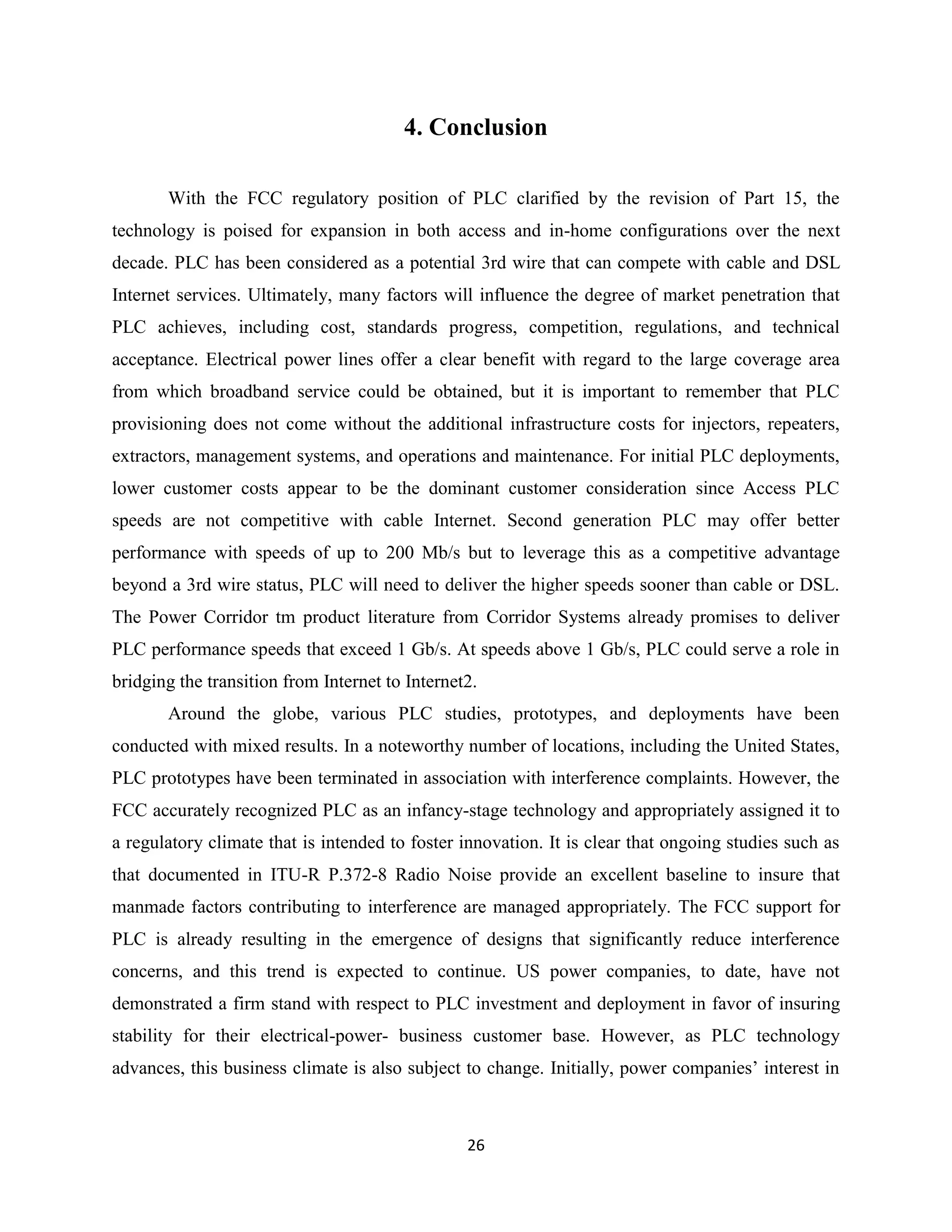 4. Conclusion
With the FCC regulatory position of PLC clarified by the revision of Part 15, the
technology is poised for expansion in both access and in-home configurations over the next
decade. PLC has been considered as a potential 3rd wire that can compete with cable and DSL
Internet services. Ultimately, many factors will influence the degree of market penetration that
PLC achieves, including cost, standards progress, competition, regulations, and technical
acceptance. Electrical power lines offer a clear benefit with regard to the large coverage area
from which broadband service could be obtained, but it is important to remember that PLC
provisioning does not come without the additional infrastructure costs for injectors, repeaters,
extractors, management systems, and operations and maintenance. For initial PLC deployments,
lower customer costs appear to be the dominant customer consideration since Access PLC
speeds are not competitive with cable Internet. Second generation PLC may offer better
performance with speeds of up to 200 Mb/s but to leverage this as a competitive advantage
beyond a 3rd wire status, PLC will need to deliver the higher speeds sooner than cable or DSL.
The Power Corridor tm product literature from Corridor Systems already promises to deliver
PLC performance speeds that exceed 1 Gb/s. At speeds above 1 Gb/s, PLC could serve a role in
bridging the transition from Internet to Internet2.
Around the globe, various PLC studies, prototypes, and deployments have been
conducted with mixed results. In a noteworthy number of locations, including the United States,
PLC prototypes have been terminated in association with interference complaints. However, the
FCC accurately recognized PLC as an infancy-stage technology and appropriately assigned it to
a regulatory climate that is intended to foster innovation. It is clear that ongoing studies such as
that documented in ITU-R P.372-8 Radio Noise provide an excellent baseline to insure that
manmade factors contributing to interference are managed appropriately. The FCC support for
PLC is already resulting in the emergence of designs that significantly reduce interference
concerns, and this trend is expected to continue. US power companies, to date, have not
demonstrated a firm stand with respect to PLC investment and deployment in favor of insuring
stability for their electrical-power- business customer base. However, as PLC technology
advances, this business climate is also subject to change. Initially, power companies’ interest in

26

 