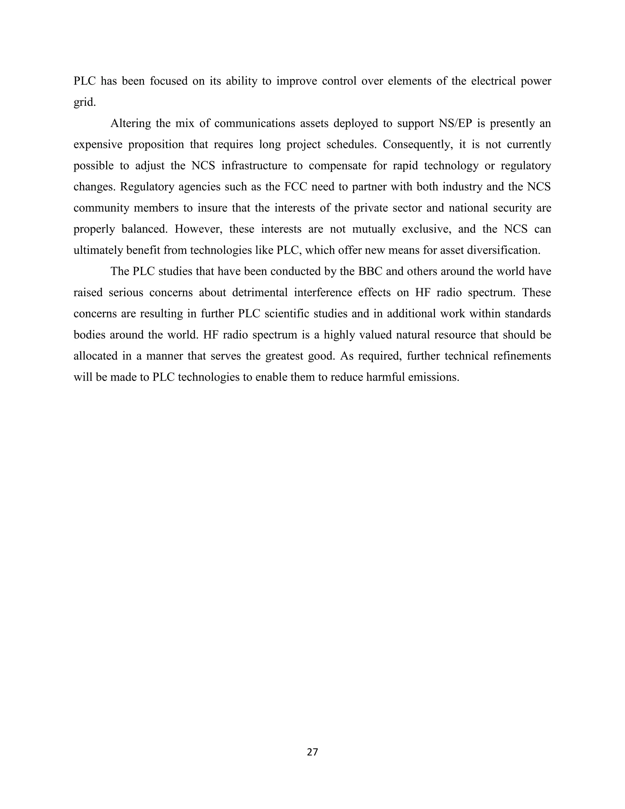 PLC has been focused on its ability to improve control over elements of the electrical power
grid.
Altering the mix of communications assets deployed to support NS/EP is presently an
expensive proposition that requires long project schedules. Consequently, it is not currently
possible to adjust the NCS infrastructure to compensate for rapid technology or regulatory
changes. Regulatory agencies such as the FCC need to partner with both industry and the NCS
community members to insure that the interests of the private sector and national security are
properly balanced. However, these interests are not mutually exclusive, and the NCS can
ultimately benefit from technologies like PLC, which offer new means for asset diversification.
The PLC studies that have been conducted by the BBC and others around the world have
raised serious concerns about detrimental interference effects on HF radio spectrum. These
concerns are resulting in further PLC scientific studies and in additional work within standards
bodies around the world. HF radio spectrum is a highly valued natural resource that should be
allocated in a manner that serves the greatest good. As required, further technical refinements
will be made to PLC technologies to enable them to reduce harmful emissions.

27

 