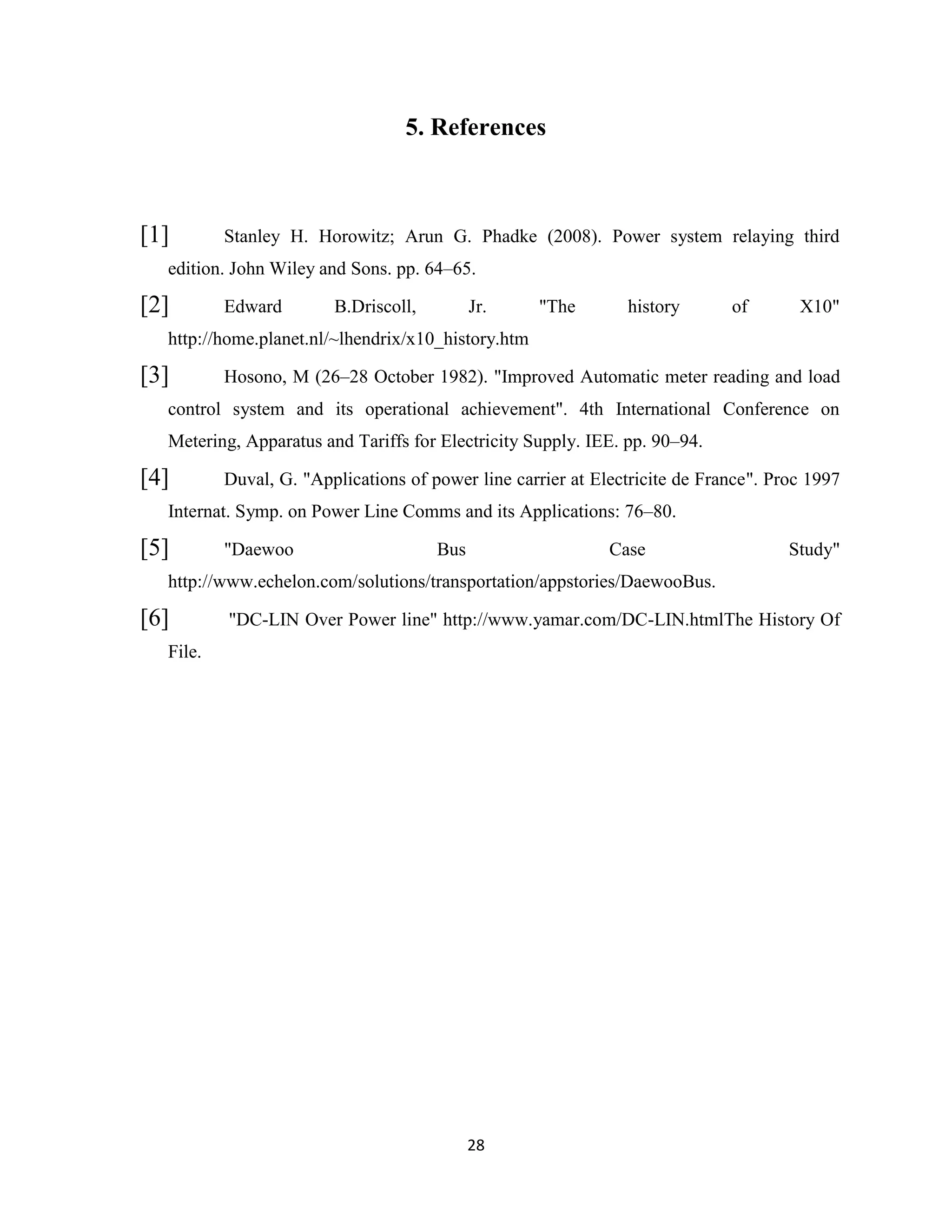 5. References

[1]

Stanley H. Horowitz; Arun G. Phadke (2008). Power system relaying third

edition. John Wiley and Sons. pp. 64–65.

[2]

Edward

B.Driscoll,

Jr.

"The

history

of

X10"

http://home.planet.nl/~lhendrix/x10_history.htm

[3]

Hosono, M (26–28 October 1982). "Improved Automatic meter reading and load

control system and its operational achievement". 4th International Conference on
Metering, Apparatus and Tariffs for Electricity Supply. IEE. pp. 90–94.

[4]

Duval, G. "Applications of power line carrier at Electricite de France". Proc 1997

Internat. Symp. on Power Line Comms and its Applications: 76–80.

[5]

"Daewoo

Bus

Case

Study"

http://www.echelon.com/solutions/transportation/appstories/DaewooBus.

[6]

"DC-LIN Over Power line" http://www.yamar.com/DC-LIN.htmlThe History Of

File.

28

 