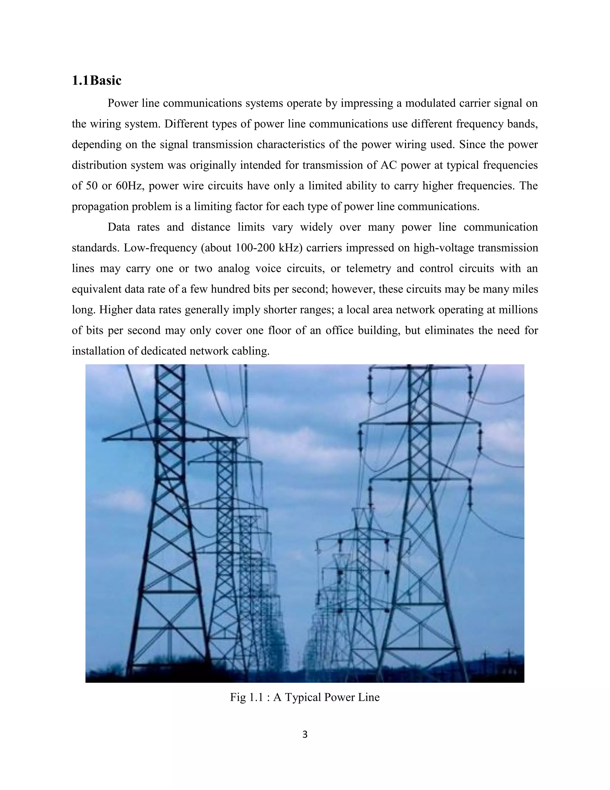 1.1Basic
Power line communications systems operate by impressing a modulated carrier signal on
the wiring system. Different types of power line communications use different frequency bands,
depending on the signal transmission characteristics of the power wiring used. Since the power
distribution system was originally intended for transmission of AC power at typical frequencies
of 50 or 60Hz, power wire circuits have only a limited ability to carry higher frequencies. The
propagation problem is a limiting factor for each type of power line communications.
Data rates and distance limits vary widely over many power line communication
standards. Low-frequency (about 100-200 kHz) carriers impressed on high-voltage transmission
lines may carry one or two analog voice circuits, or telemetry and control circuits with an
equivalent data rate of a few hundred bits per second; however, these circuits may be many miles
long. Higher data rates generally imply shorter ranges; a local area network operating at millions
of bits per second may only cover one floor of an office building, but eliminates the need for
installation of dedicated network cabling.

Fig 1.1 : A Typical Power Line
3

 