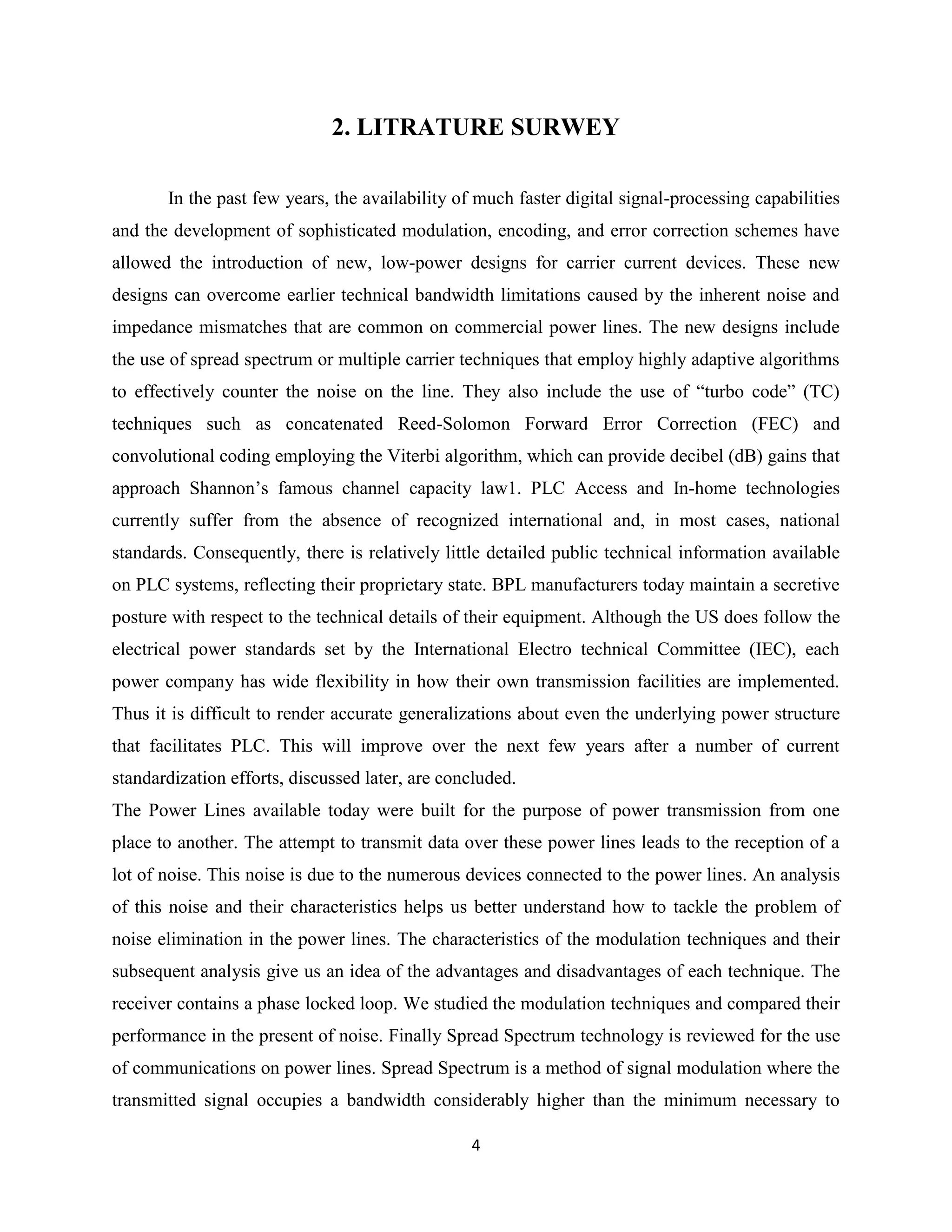 2. LITRATURE SURWEY
In the past few years, the availability of much faster digital signal-processing capabilities
and the development of sophisticated modulation, encoding, and error correction schemes have
allowed the introduction of new, low-power designs for carrier current devices. These new
designs can overcome earlier technical bandwidth limitations caused by the inherent noise and
impedance mismatches that are common on commercial power lines. The new designs include
the use of spread spectrum or multiple carrier techniques that employ highly adaptive algorithms
to effectively counter the noise on the line. They also include the use of ―turbo code‖ (TC)
techniques such as concatenated Reed-Solomon Forward Error Correction (FEC) and
convolutional coding employing the Viterbi algorithm, which can provide decibel (dB) gains that
approach Shannon’s famous channel capacity law1. PLC Access and In-home technologies
currently suffer from the absence of recognized international and, in most cases, national
standards. Consequently, there is relatively little detailed public technical information available
on PLC systems, reflecting their proprietary state. BPL manufacturers today maintain a secretive
posture with respect to the technical details of their equipment. Although the US does follow the
electrical power standards set by the International Electro technical Committee (IEC), each
power company has wide flexibility in how their own transmission facilities are implemented.
Thus it is difficult to render accurate generalizations about even the underlying power structure
that facilitates PLC. This will improve over the next few years after a number of current
standardization efforts, discussed later, are concluded.
The Power Lines available today were built for the purpose of power transmission from one
place to another. The attempt to transmit data over these power lines leads to the reception of a
lot of noise. This noise is due to the numerous devices connected to the power lines. An analysis
of this noise and their characteristics helps us better understand how to tackle the problem of
noise elimination in the power lines. The characteristics of the modulation techniques and their
subsequent analysis give us an idea of the advantages and disadvantages of each technique. The
receiver contains a phase locked loop. We studied the modulation techniques and compared their
performance in the present of noise. Finally Spread Spectrum technology is reviewed for the use
of communications on power lines. Spread Spectrum is a method of signal modulation where the
transmitted signal occupies a bandwidth considerably higher than the minimum necessary to
4

 