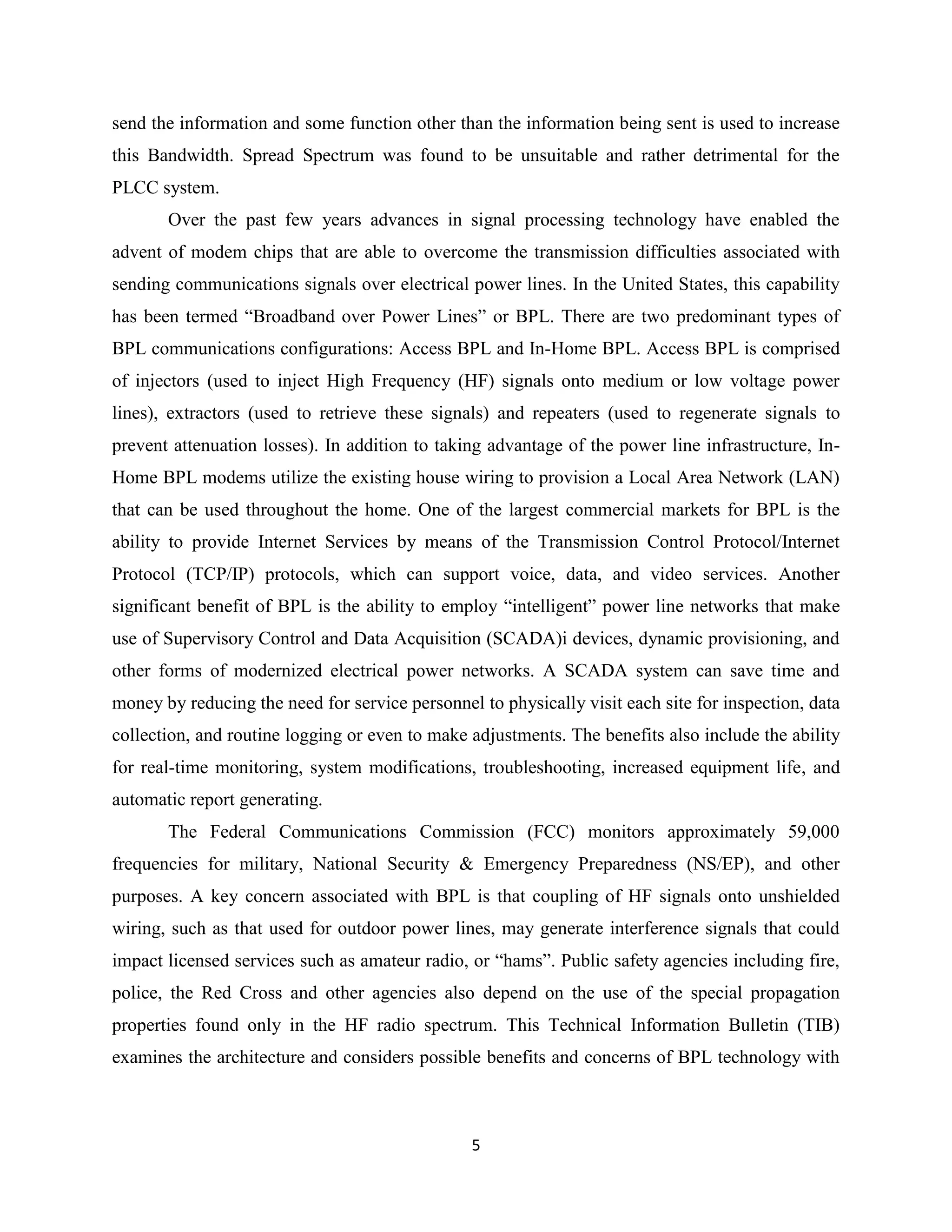 send the information and some function other than the information being sent is used to increase
this Bandwidth. Spread Spectrum was found to be unsuitable and rather detrimental for the
PLCC system.
Over the past few years advances in signal processing technology have enabled the
advent of modem chips that are able to overcome the transmission difficulties associated with
sending communications signals over electrical power lines. In the United States, this capability
has been termed ―Broadband over Power Lines‖ or BPL. There are two predominant types of
BPL communications configurations: Access BPL and In-Home BPL. Access BPL is comprised
of injectors (used to inject High Frequency (HF) signals onto medium or low voltage power
lines), extractors (used to retrieve these signals) and repeaters (used to regenerate signals to
prevent attenuation losses). In addition to taking advantage of the power line infrastructure, InHome BPL modems utilize the existing house wiring to provision a Local Area Network (LAN)
that can be used throughout the home. One of the largest commercial markets for BPL is the
ability to provide Internet Services by means of the Transmission Control Protocol/Internet
Protocol (TCP/IP) protocols, which can support voice, data, and video services. Another
significant benefit of BPL is the ability to employ ―intelligent‖ power line networks that make
use of Supervisory Control and Data Acquisition (SCADA)i devices, dynamic provisioning, and
other forms of modernized electrical power networks. A SCADA system can save time and
money by reducing the need for service personnel to physically visit each site for inspection, data
collection, and routine logging or even to make adjustments. The benefits also include the ability
for real-time monitoring, system modifications, troubleshooting, increased equipment life, and
automatic report generating.
The Federal Communications Commission (FCC) monitors approximately 59,000
frequencies for military, National Security & Emergency Preparedness (NS/EP), and other
purposes. A key concern associated with BPL is that coupling of HF signals onto unshielded
wiring, such as that used for outdoor power lines, may generate interference signals that could
impact licensed services such as amateur radio, or ―hams‖. Public safety agencies including fire,
police, the Red Cross and other agencies also depend on the use of the special propagation
properties found only in the HF radio spectrum. This Technical Information Bulletin (TIB)
examines the architecture and considers possible benefits and concerns of BPL technology with

5

 