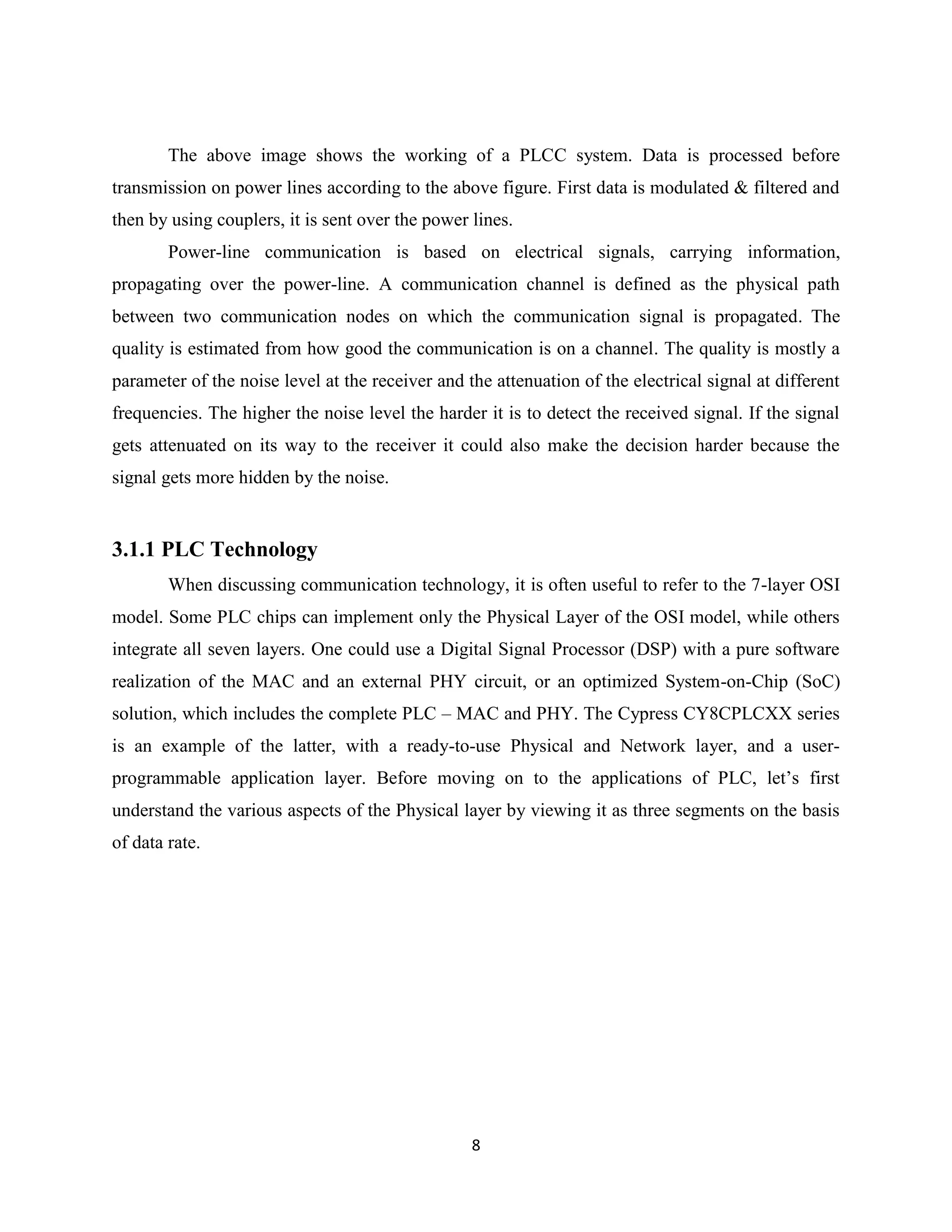 The above image shows the working of a PLCC system. Data is processed before
transmission on power lines according to the above figure. First data is modulated & filtered and
then by using couplers, it is sent over the power lines.
Power-line communication is based on electrical signals, carrying information,
propagating over the power-line. A communication channel is defined as the physical path
between two communication nodes on which the communication signal is propagated. The
quality is estimated from how good the communication is on a channel. The quality is mostly a
parameter of the noise level at the receiver and the attenuation of the electrical signal at different
frequencies. The higher the noise level the harder it is to detect the received signal. If the signal
gets attenuated on its way to the receiver it could also make the decision harder because the
signal gets more hidden by the noise.

3.1.1 PLC Technology
When discussing communication technology, it is often useful to refer to the 7-layer OSI
model. Some PLC chips can implement only the Physical Layer of the OSI model, while others
integrate all seven layers. One could use a Digital Signal Processor (DSP) with a pure software
realization of the MAC and an external PHY circuit, or an optimized System-on-Chip (SoC)
solution, which includes the complete PLC – MAC and PHY. The Cypress CY8CPLCXX series
is an example of the latter, with a ready-to-use Physical and Network layer, and a userprogrammable application layer. Before moving on to the applications of PLC, let’s first
understand the various aspects of the Physical layer by viewing it as three segments on the basis
of data rate.

8

 