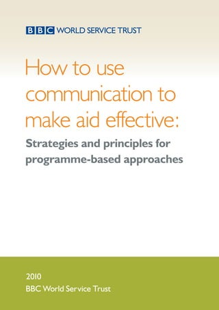How to use
communication to
make aid effective:
Strategies and principles for
programme-based approaches
2010
BBC World Service Trust
 